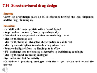 © Oxford University Press, 2013
7.10 Structure-based drug design
Procedure
•Crystallise the target protein with a bound ligand
•Acquire the structure by X-ray crystallography
•Download to a computer for molecular modelling studies
•Identify the binding site
•Identify the binding interactions between ligand and target
•Identify vacant regions for extra binding interactions
•Remove the ligand from the binding site in silico
•‘Fit’ analogues into the binding site in silico to test binding capability
•Identify the most promising analogues
•Synthesise and test for activity
•Crystallise a promising analogue with the target protein and repeat the
process
Strategy
Carry out drug design based on the interactions between the lead compound
and the target binding site
 