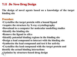 © Oxford University Press, 2013
The design of novel agents based on a knowledge of the target
binding site
7.11 De Novo Drug Design
Procedure
•Crystallise the target protein with a bound ligand
•Acquire the structure by X-ray crystallography
•Download to a computer for molecular modelling studies
•Identify the binding site
•Remove the ligand in silico
•Identify potential binding regions in the binding site
•Design a lead compound to interact with the binding site
•Synthesise the lead compound and test it for activity
•Crystallise the lead compound with the target protein and
identify the actual binding interactions
•Optimise by structure-based drug design
 