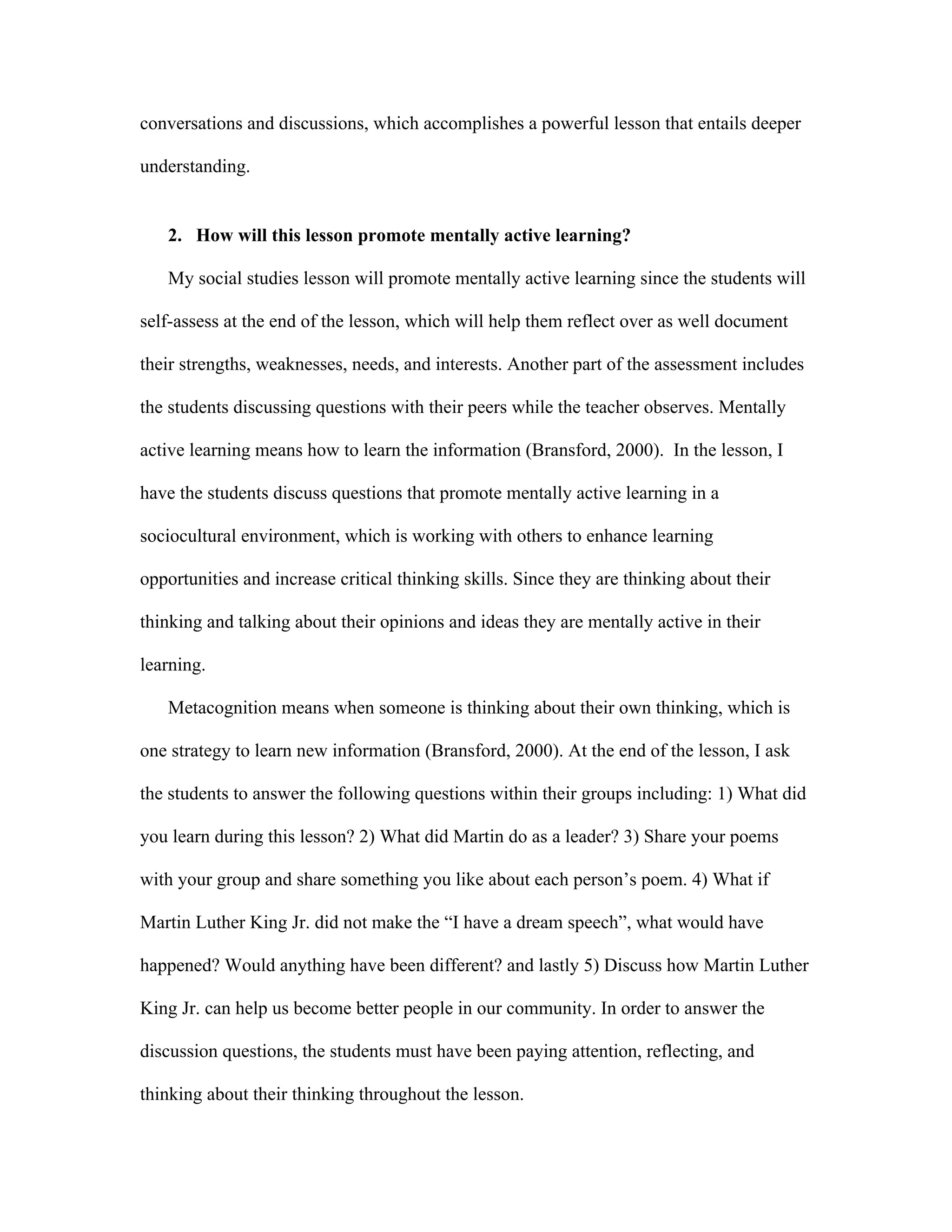 conversations and discussions, which accomplishes a powerful lesson that entails deeper
understanding.

2. How will this lesson promote mentally active learning?
My social studies lesson will promote mentally active learning since the students will
self-assess at the end of the lesson, which will help them reflect over as well document
their strengths, weaknesses, needs, and interests. Another part of the assessment includes
the students discussing questions with their peers while the teacher observes. Mentally
active learning means how to learn the information (Bransford, 2000). In the lesson, I
have the students discuss questions that promote mentally active learning in a
sociocultural environment, which is working with others to enhance learning
opportunities and increase critical thinking skills. Since they are thinking about their
thinking and talking about their opinions and ideas they are mentally active in their
learning.
Metacognition means when someone is thinking about their own thinking, which is
one strategy to learn new information (Bransford, 2000). At the end of the lesson, I ask
the students to answer the following questions within their groups including: 1) What did
you learn during this lesson? 2) What did Martin do as a leader? 3) Share your poems
with your group and share something you like about each person’s poem. 4) What if
Martin Luther King Jr. did not make the “I have a dream speech”, what would have
happened? Would anything have been different? and lastly 5) Discuss how Martin Luther
King Jr. can help us become better people in our community. In order to answer the
discussion questions, the students must have been paying attention, reflecting, and
thinking about their thinking throughout the lesson.

 