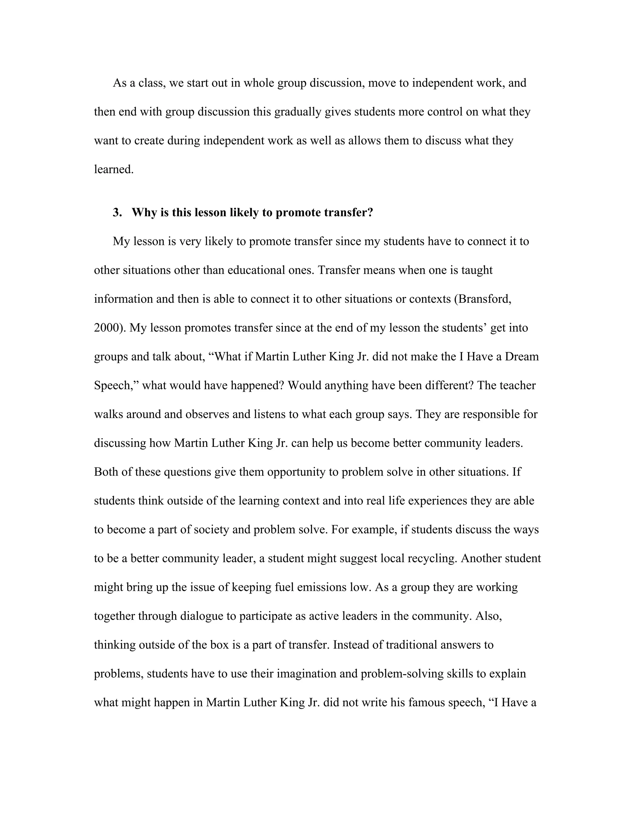As a class, we start out in whole group discussion, move to independent work, and
then end with group discussion this gradually gives students more control on what they
want to create during independent work as well as allows them to discuss what they
learned.
3. Why is this lesson likely to promote transfer?
My lesson is very likely to promote transfer since my students have to connect it to
other situations other than educational ones. Transfer means when one is taught
information and then is able to connect it to other situations or contexts (Bransford,
2000). My lesson promotes transfer since at the end of my lesson the students’ get into
groups and talk about, “What if Martin Luther King Jr. did not make the I Have a Dream
Speech,” what would have happened? Would anything have been different? The teacher
walks around and observes and listens to what each group says. They are responsible for
discussing how Martin Luther King Jr. can help us become better community leaders.
Both of these questions give them opportunity to problem solve in other situations. If
students think outside of the learning context and into real life experiences they are able
to become a part of society and problem solve. For example, if students discuss the ways
to be a better community leader, a student might suggest local recycling. Another student
might bring up the issue of keeping fuel emissions low. As a group they are working
together through dialogue to participate as active leaders in the community. Also,
thinking outside of the box is a part of transfer. Instead of traditional answers to
problems, students have to use their imagination and problem-solving skills to explain
what might happen in Martin Luther King Jr. did not write his famous speech, “I Have a

 