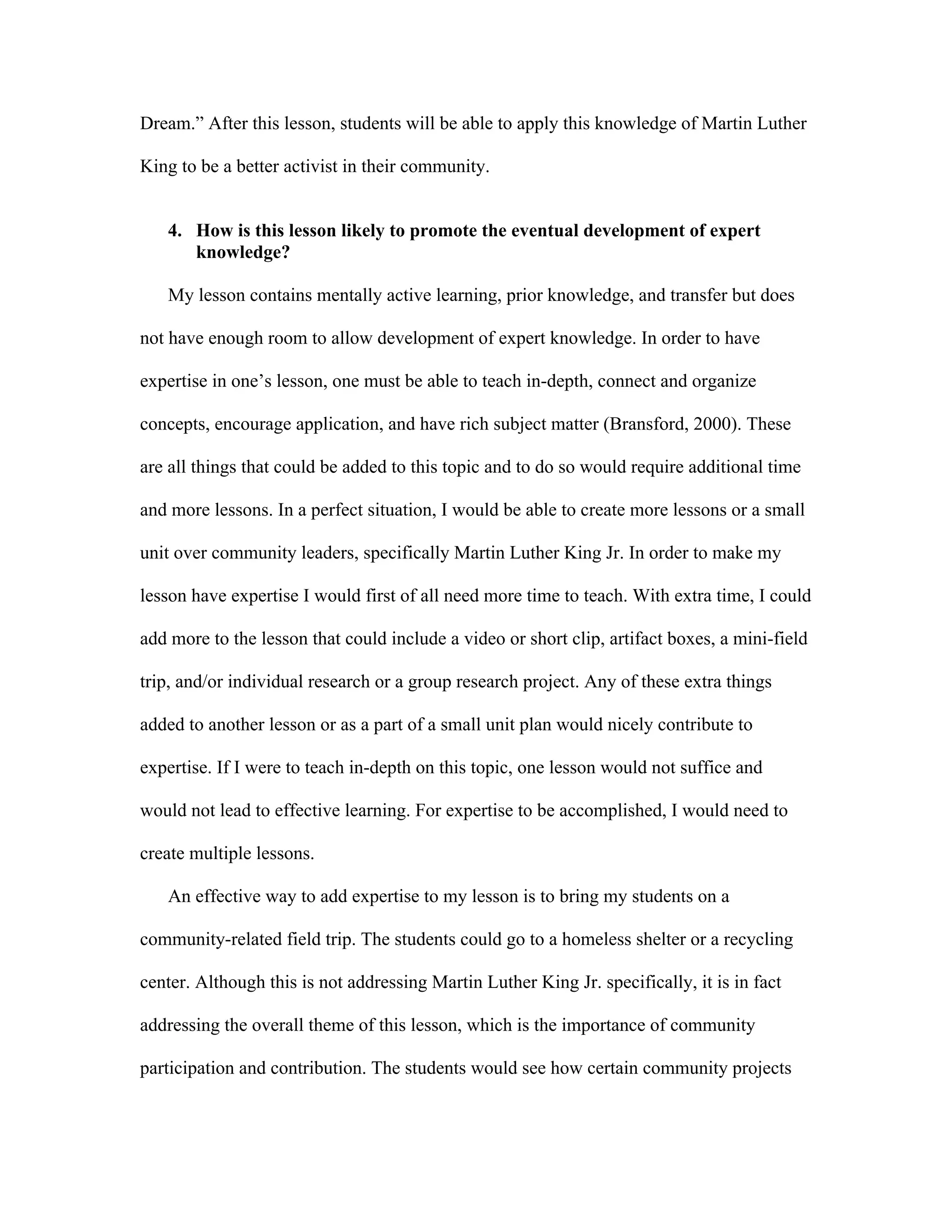 Dream.” After this lesson, students will be able to apply this knowledge of Martin Luther
King to be a better activist in their community.
4. How is this lesson likely to promote the eventual development of expert
knowledge?
My lesson contains mentally active learning, prior knowledge, and transfer but does
not have enough room to allow development of expert knowledge. In order to have
expertise in one’s lesson, one must be able to teach in-depth, connect and organize
concepts, encourage application, and have rich subject matter (Bransford, 2000). These
are all things that could be added to this topic and to do so would require additional time
and more lessons. In a perfect situation, I would be able to create more lessons or a small
unit over community leaders, specifically Martin Luther King Jr. In order to make my
lesson have expertise I would first of all need more time to teach. With extra time, I could
add more to the lesson that could include a video or short clip, artifact boxes, a mini-field
trip, and/or individual research or a group research project. Any of these extra things
added to another lesson or as a part of a small unit plan would nicely contribute to
expertise. If I were to teach in-depth on this topic, one lesson would not suffice and
would not lead to effective learning. For expertise to be accomplished, I would need to
create multiple lessons.
An effective way to add expertise to my lesson is to bring my students on a
community-related field trip. The students could go to a homeless shelter or a recycling
center. Although this is not addressing Martin Luther King Jr. specifically, it is in fact
addressing the overall theme of this lesson, which is the importance of community
participation and contribution. The students would see how certain community projects

 