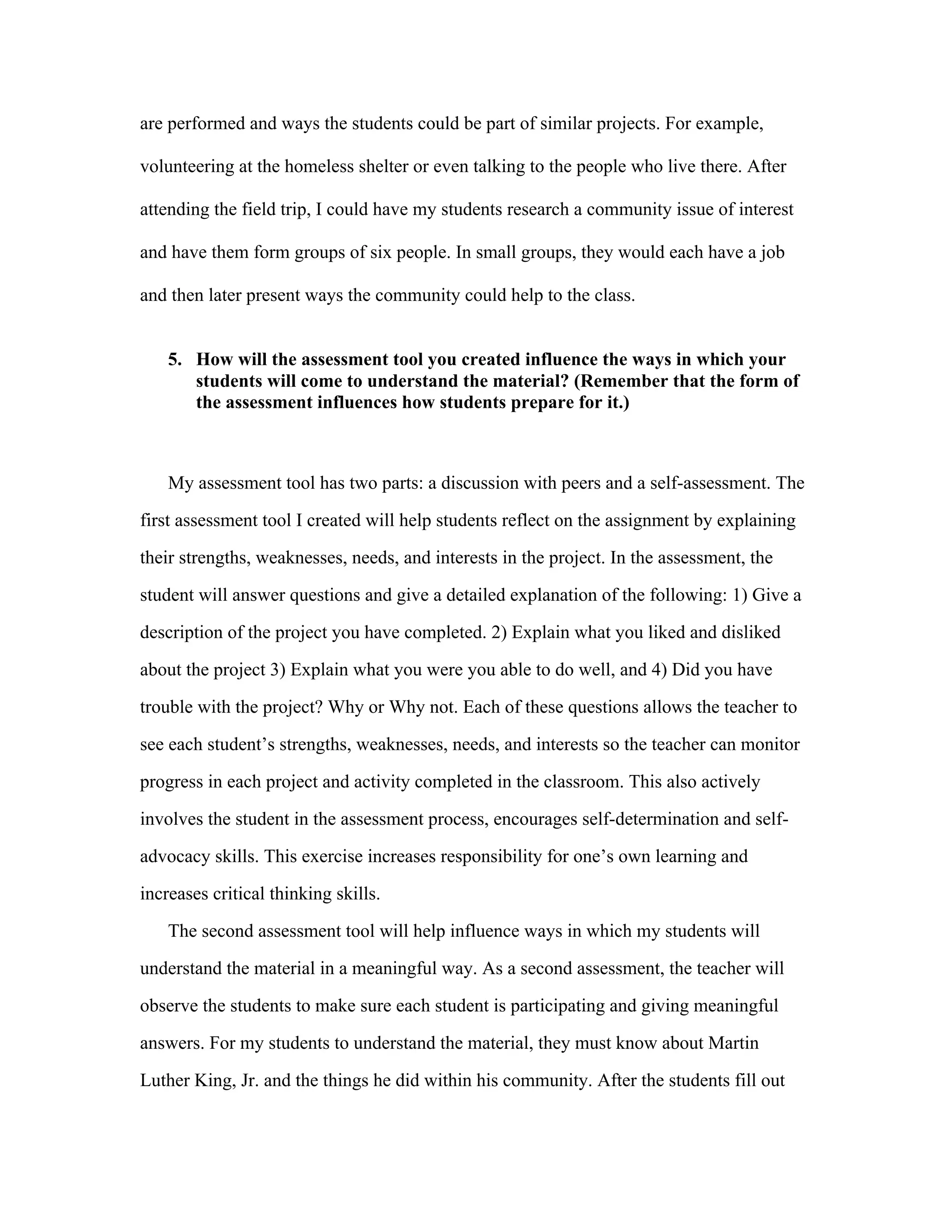 are performed and ways the students could be part of similar projects. For example,
volunteering at the homeless shelter or even talking to the people who live there. After
attending the field trip, I could have my students research a community issue of interest
and have them form groups of six people. In small groups, they would each have a job
and then later present ways the community could help to the class.
5. How will the assessment tool you created influence the ways in which your
students will come to understand the material? (Remember that the form of
the assessment influences how students prepare for it.)

My assessment tool has two parts: a discussion with peers and a self-assessment. The
first assessment tool I created will help students reflect on the assignment by explaining
their strengths, weaknesses, needs, and interests in the project. In the assessment, the
student will answer questions and give a detailed explanation of the following: 1) Give a
description of the project you have completed. 2) Explain what you liked and disliked
about the project 3) Explain what you were you able to do well, and 4) Did you have
trouble with the project? Why or Why not. Each of these questions allows the teacher to
see each student’s strengths, weaknesses, needs, and interests so the teacher can monitor
progress in each project and activity completed in the classroom. This also actively
involves the student in the assessment process, encourages self-determination and selfadvocacy skills. This exercise increases responsibility for one’s own learning and
increases critical thinking skills.	
  
The second assessment tool will help influence ways in which my students will
understand the material in a meaningful way. As a second assessment, the teacher will
observe the students to make sure each student is participating and giving meaningful
answers. For my students to understand the material, they must know about Martin
Luther King, Jr. and the things he did within his community. After the students fill out

 