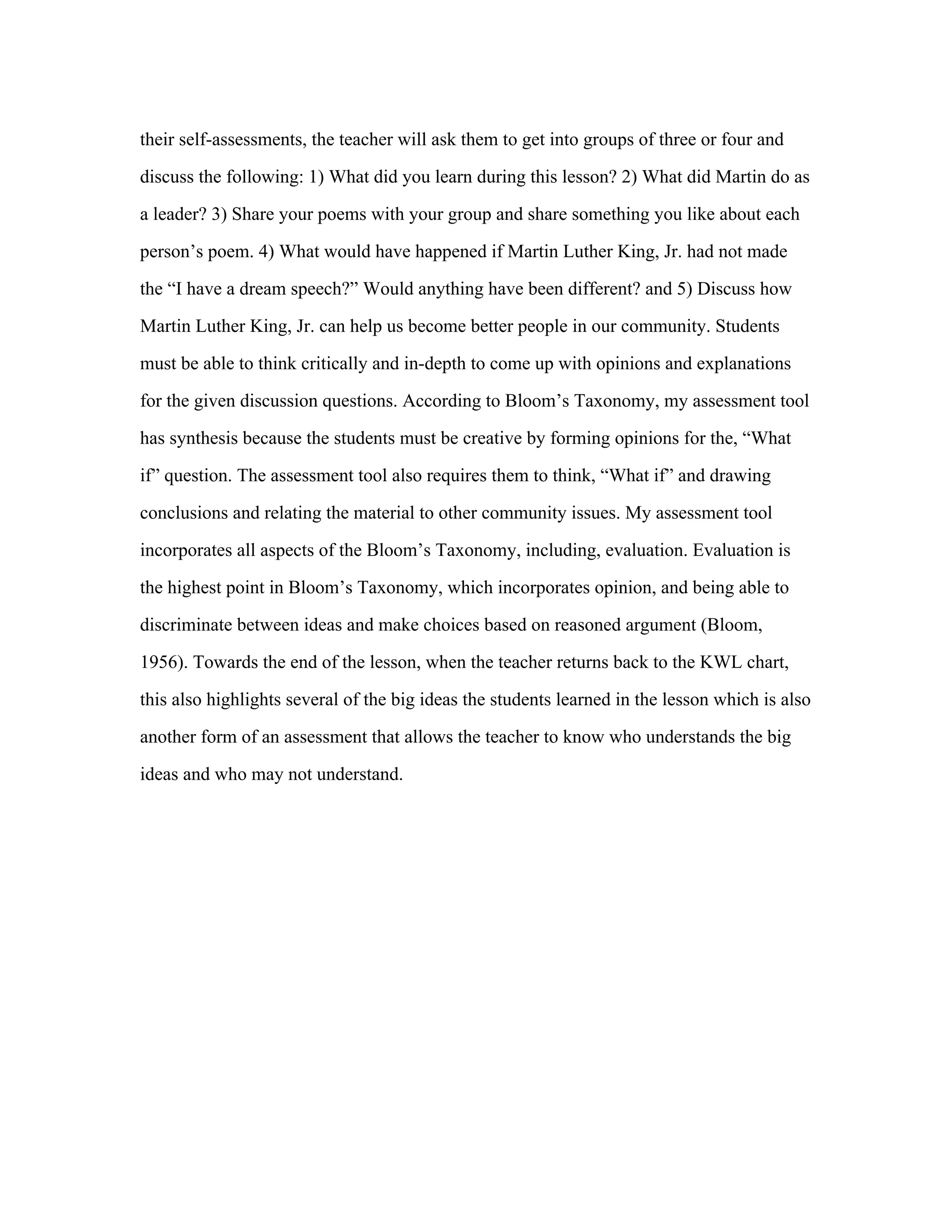 their self-assessments, the teacher will ask them to get into groups of three or four and
discuss the following: 1) What did you learn during this lesson? 2) What did Martin do as
a leader? 3) Share your poems with your group and share something you like about each
person’s poem. 4) What would have happened if Martin Luther King, Jr. had not made
the “I have a dream speech?” Would anything have been different? and 5) Discuss how
Martin Luther King, Jr. can help us become better people in our community. Students
must be able to think critically and in-depth to come up with opinions and explanations
for the given discussion questions. According to Bloom’s Taxonomy, my assessment tool
has synthesis because the students must be creative by forming opinions for the, “What
if” question. The assessment tool also requires them to think, “What if” and drawing
conclusions and relating the material to other community issues. My assessment tool
incorporates all aspects of the Bloom’s Taxonomy, including, evaluation. Evaluation is
the highest point in Bloom’s Taxonomy, which incorporates opinion, and being able to
discriminate between ideas and make choices based on reasoned argument (Bloom,
1956). Towards the end of the lesson, when the teacher returns back to the KWL chart,
this also highlights several of the big ideas the students learned in the lesson which is also
another form of an assessment that allows the teacher to know who understands the big
ideas and who may not understand.	
  

 