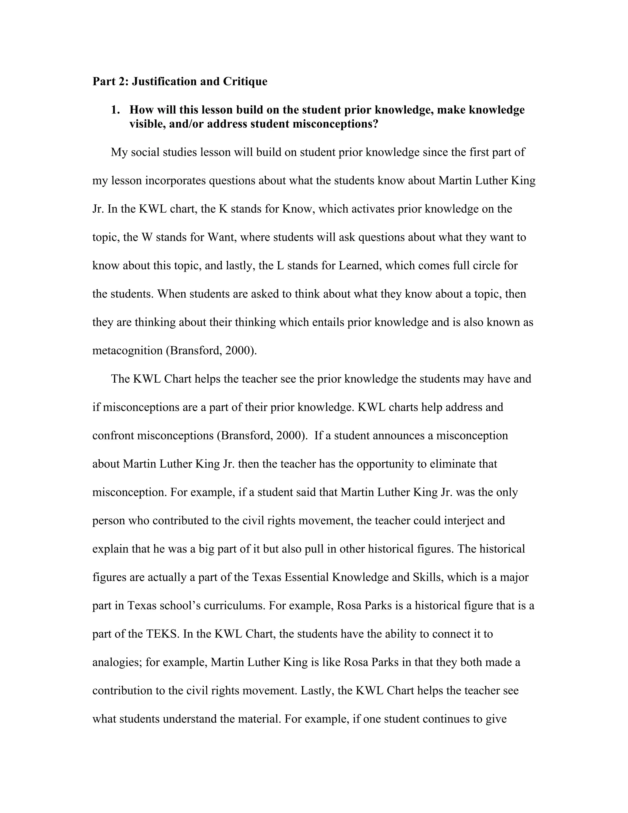Part 2: Justification and Critique
1. How will this lesson build on the student prior knowledge, make knowledge
visible, and/or address student misconceptions?
My social studies lesson will build on student prior knowledge since the first part of
my lesson incorporates questions about what the students know about Martin Luther King
Jr. In the KWL chart, the K stands for Know, which activates prior knowledge on the
topic, the W stands for Want, where students will ask questions about what they want to
know about this topic, and lastly, the L stands for Learned, which comes full circle for
the students. When students are asked to think about what they know about a topic, then
they are thinking about their thinking which entails prior knowledge and is also known as
metacognition (Bransford, 2000).
The KWL Chart helps the teacher see the prior knowledge the students may have and
if misconceptions are a part of their prior knowledge. KWL charts help address and
confront misconceptions (Bransford, 2000). If a student announces a misconception
about Martin Luther King Jr. then the teacher has the opportunity to eliminate that
misconception. For example, if a student said that Martin Luther King Jr. was the only
person who contributed to the civil rights movement, the teacher could interject and
explain that he was a big part of it but also pull in other historical figures. The historical
figures are actually a part of the Texas Essential Knowledge and Skills, which is a major
part in Texas school’s curriculums. For example, Rosa Parks is a historical figure that is a
part of the TEKS. In the KWL Chart, the students have the ability to connect it to
analogies; for example, Martin Luther King is like Rosa Parks in that they both made a
contribution to the civil rights movement. Lastly, the KWL Chart helps the teacher see
what students understand the material. For example, if one student continues to give

 