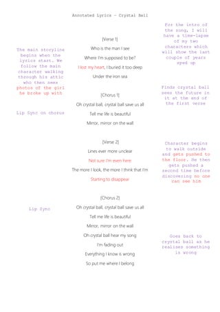 Annotated Lyrics – Crystal Ball
For the intro of
the song, I will
have a time-lapse
of my two
characters which
will show the last
couple of years
sped up
The main storyline
begins when the
lyrics start. We
follow the main
character walking
through his attic
who then sees
photos of the girl
he broke up with
Lip Sync on chorus
Finds crystal ball
sees the future in
it at the end of
the first verse
Character begins
to walk outside
and gets pushed to
the floor. He then
gets pushed a
second time before
discovering no one
can see him
Goes back to
crystal ball as he
realises something
is wrong
Lip Sync
[Verse 1]
Who is the man I see
Where I'm supposed to be?
I lost my heart, I buried it too deep
Under the iron sea
[Chorus 1]
Oh crystal ball, crystal ball save us all
Tell me life is beautiful
Mirror, mirror on the wall
[Verse 2]
Lines ever more unclear
Not sure I'm even here
The more I look, the more I think that I'm
Starting to disappear
[Chorus 2]
Oh crystal ball, crystal ball save us all
Tell me life is beautiful
Mirror, mirror on the wall
Oh crystal ball hear my song
I'm fading out
Everything I know is wrong
So put me where I belong
 