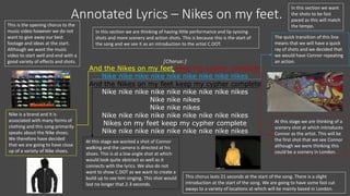 Annotated Lyrics – Nikes on my feet.
[Chorus:]
And the Nikes on my feet keep my cypher complete
Nike nike nike nike nike nike nike nike nikes
And the Nikes on my feet keep my cypher complete
Nike nike nike nike nike nike nike nike nikes
Nike nike nikes
Nike nike nikes
Nike nike nike nike nike nike nike nike nikes
Nikes on my feet keep my cypher complete
Nike nike nike nike nike nike nike nike nikes
This is the opening chorus to the
music video however we do not
want to give away our best
footage and ideas at the start.
Although we want the music
video to start well and end with a
good variety of effects and shots.
In this section we want
the shots to be fast
paced as this will match
the tempo.
In this section we are thinking of having little performance and lip syncing
shots and more scenery and action shots. This is because this is the start of
the song and we see it as an introduction to the artist C.DOT.
Nike is a brand and it is
associated with many forms of
clothing and this song primarily
speaks about the Nike shoes.
We therefore have decided
that we are going to have close
up of a variety of Nike shoes.
The quick transition of this line
means that we will have a quick
ray of shots and we decided that
we would have Connor repeating
an action.
At this stage we wanted a shot of Connor
walking and the camera is directed at his
shoes. This is at a low angle shot at which
would look quite abstract as well as it
connects with the lyrics. We also do not
want to show C.DOT as we want to create a
build up to see him singing. This shot would
last no longer that 2-3 seconds.
At this stage we are thinking of a
scenery shot at which introduces
Connor as the artist. This will be
the first shot that we see Connor
although we were thinking this
could be a scenery in London.
This chorus lasts 21 seconds at the start of the song. There is a slight
introduction at the start of the song. We are going to have some fast cut
aways to a variety of locations at which will be mainly based in London.
 