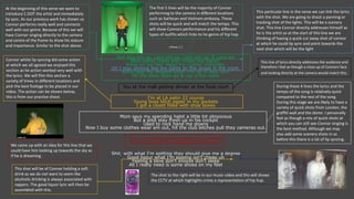 [Verse 1:]
Aye lace em up, Lace em up, Lace em up, & Lace em
Blue suede shoes stay crispy like bacon.
Nikes on my feet make my cypher complete,
Uh I stay shining like the lights on the street in the night.
Revis take me shoppin when I'm up in New York
Hit the shoe store go & cop a few more
You at the mall getting dinner at the food court
I'm at LA eatin 22 course
Young boss bitch paper in my pockets
I got a closet filled with shoe boxes
Mom says my spending habit a little bit obnoxious
But a pilot stay fresh up in his cockpit
Used to rock hand me downs
Now I buy some clothes wear em out, hit the club bitches pull they cameras out.
Livin in a dream they beginning to believe
My hotel smell like cigarettes and weed.
Shit, with what I'm spitting they should give me a degree
Good liqour what I'm sipping isn't cheap uh
Feeling a blow don't snooze don't sleep
All I really need is some shoes on my feet
At the beginning of this verse we want to
introduce C.DOT the artist and immediately
lip sync. As our previous work has shown us
Connor performs really well and connects
well with our genre. Because of this we will
have Connor singing directly to the camera
and centre of the frame to show his stature
and importance. Similar to the shot above.
The first 5 lines will be the majority of Connor
performing to the camera in different locations
such as barbican and Vietnam embassy. These
shots will be quick and will match the tempo. This
will show Connors performance and his different
types of outfits which links to he genre of hip hop.
This particular line in the verse we can link the lyrics
with the shot. We are going to shoot a panning or
tracking shot of the lights. This will be a scenery
shot. This line Connor directly addresses himself as
he is the artist so at the start of this line we are
thinking of having a quick cut away shot of connor
at which he could lip sync and point towards the
next shot which will be the light
Connor whilst lip syncing did some action
at which we all agreed we enjoyed this
section as he action worked very well with
the lyrics. We will film this section a
variety of times in different locations and
pick the best footage to be placed in our
video. The action can be shown below,
this is from our practise shoot.
This line of lyrics directly addresses the audience and
therefore I feel as though a close up of Connors face
and looking directly at the camera would match this.
During these 4 lines the lyrics and the
tempo of the song is relatively quick
compared to the rest of the song.
During this stage we are likely to have a
variety of quick shots from London, the
graffiti wall and the dome. I personally
feel as though a mix of quick shots at
which you can still see Connor singing is
the best method. Although we may
also add some scenery shots in as
before this there is a lot of lip syncing.
We came up with an idea for this line that we
could have him looking up towards the sky as
if he is dreaming.
This shot will be of Connor holding a soft
drink as we do not want to seem like
alcoholic drinking is always associated with
rappers. The good liquor lyric will then be
assembled with this.
The shot to the right will be in our music video and this will shows
the CCTV at which highlights crime a representation of hip hop.
 