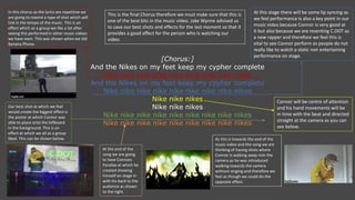 [Chorus:]
And the Nikes on my feet keep my cypher complete
Nike nike nike nike nike nike nike nike nikes
And the Nikes on my feet keep my cypher complete
Nike nike nike nike nike nike nike nike nikes
Nike nike nikes
Nike nike nikes
Nike nike nike nike nike nike nike nike nikes
Nike nike nike nike nike nike nike nike nikes
In this chorus as the lyrics are repetitive we
are going to rewind a type of shot which will
link in the tempo of the music. This is an
effect which as a group we like a lot after
seeing this performed in other music videos
we have seen. This was shown when we did
Banana Phone.
This is the final Chorus therefore we must make sure that this is
one of the best bits in the music video. Jake Wynne advised us
to save our best shots and effects for the last moment so that it
provides a good affect for the person who is watching our
video.
Our best shot at which we feel
would create the biggest effect is
the poster at which Connor was
able to place onto the billboard
in the background. This is an
effect at which we all as a group
liked. This can be shown below.
At this stage there will be some lip syncing as
we feel performance is also a key point in our
music video because Connor is very good at
it but also because we are resenting C.DOT as
a new rapper and therefore we feel this is
vital to see Connor perform as people do not
really like to watch a static non entertaining
performance on stage.
Connor will be centre of attention
and his hand movements will be
in time with the beat and directed
straight at the camera as you can
see below.
At the end of the
song we are going
to have Connors
Parallax at which he
created showing
himself on stage in
with his back to the
audience as shown
to the right.
As this is towards the end of the
music video and the song we are
thinking of having shots where
Connor is walking away rom the
camera as he was introduced
walking towards the camera
without singing and therefore we
feel as though we could do the
opposite effect.
 