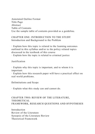 Annotated Outline Format
Title Page
Abstract
Table of Contents
Use the sample table of contents provided as a guideline.
CHAPTER ONE: INTRODUCTION TO THE STUDY
Introduction and Background to the Problem
· Explain how this topic is related to the learning outcomes
outlined in this syllabus and/or to the policy related topics
discussed in the textbook of this course
· Explain how the topic is related to criminal justice
Justification
· Explain why this topic is important, and to whom it is
important.
· Explain how this research paper will have a practical effect on
real world problems.
Delimitations and Scope
· Explain what this study can and cannot do.
CHAPTER TWO: REVIEW OF THE LITERATURE,
THEORETICAL
FRAMEWORK, RESEARCH QUESTIONS AND HYPOTHESES
Introduction
Review of the Literature
Synopsis of the Literature Review
Theoretical Framework
 