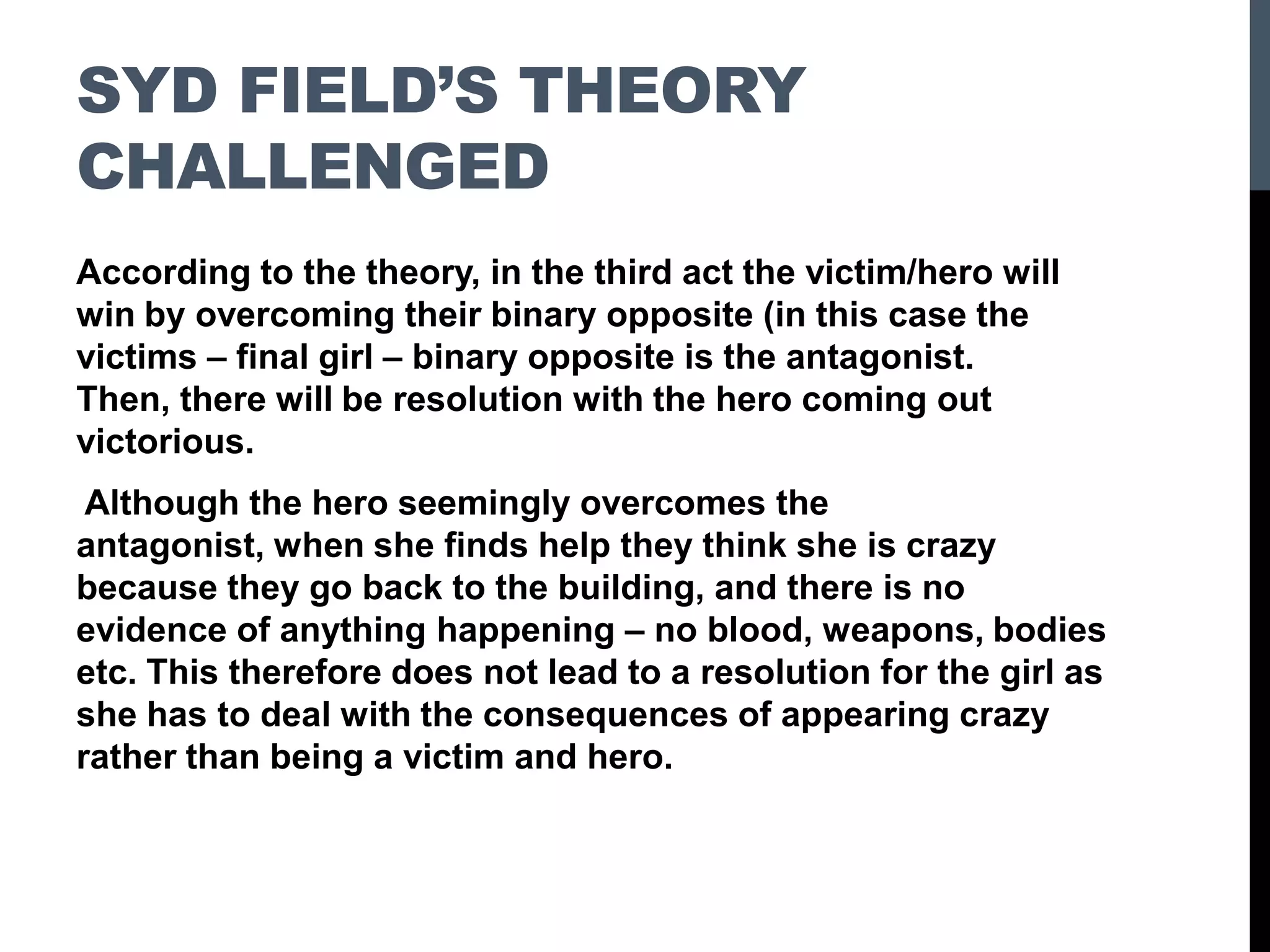 SYD FIELD’S THEORY
CHALLENGED
According to the theory, in the third act the victim/hero will
win by overcoming their binary opposite (in this case the
victims – final girl – binary opposite is the antagonist.
Then, there will be resolution with the hero coming out
victorious.
Although the hero seemingly overcomes the
antagonist, when she finds help they think she is crazy
because they go back to the building, and there is no
evidence of anything happening – no blood, weapons, bodies
etc. This therefore does not lead to a resolution for the girl as
she has to deal with the consequences of appearing crazy
rather than being a victim and hero.
 