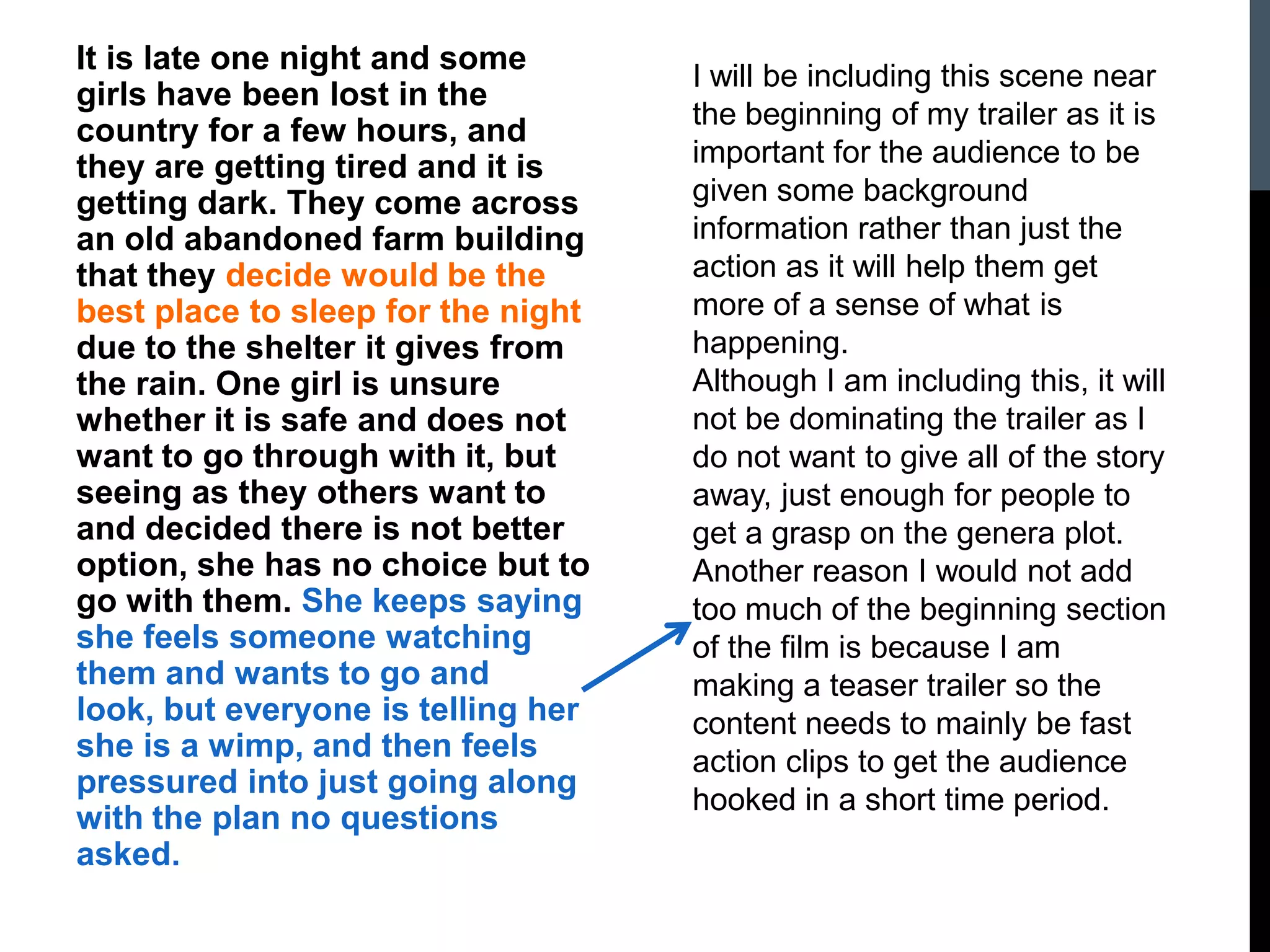 It is late one night and some
girls have been lost in the
country for a few hours, and
they are getting tired and it is
getting dark. They come across
an old abandoned farm building
that they decide would be the
best place to sleep for the night
due to the shelter it gives from
the rain. One girl is unsure
whether it is safe and does not
want to go through with it, but
seeing as they others want to
and decided there is not better
option, she has no choice but to
go with them. She keeps saying
she feels someone watching
them and wants to go and
look, but everyone is telling her
she is a wimp, and then feels
pressured into just going along
with the plan no questions
asked.
I will be including this scene near
the beginning of my trailer as it is
important for the audience to be
given some background
information rather than just the
action as it will help them get
more of a sense of what is
happening.
Although I am including this, it will
not be dominating the trailer as I
do not want to give all of the story
away, just enough for people to
get a grasp on the genera plot.
Another reason I would not add
too much of the beginning section
of the film is because I am
making a teaser trailer so the
content needs to mainly be fast
action clips to get the audience
hooked in a short time period.
 