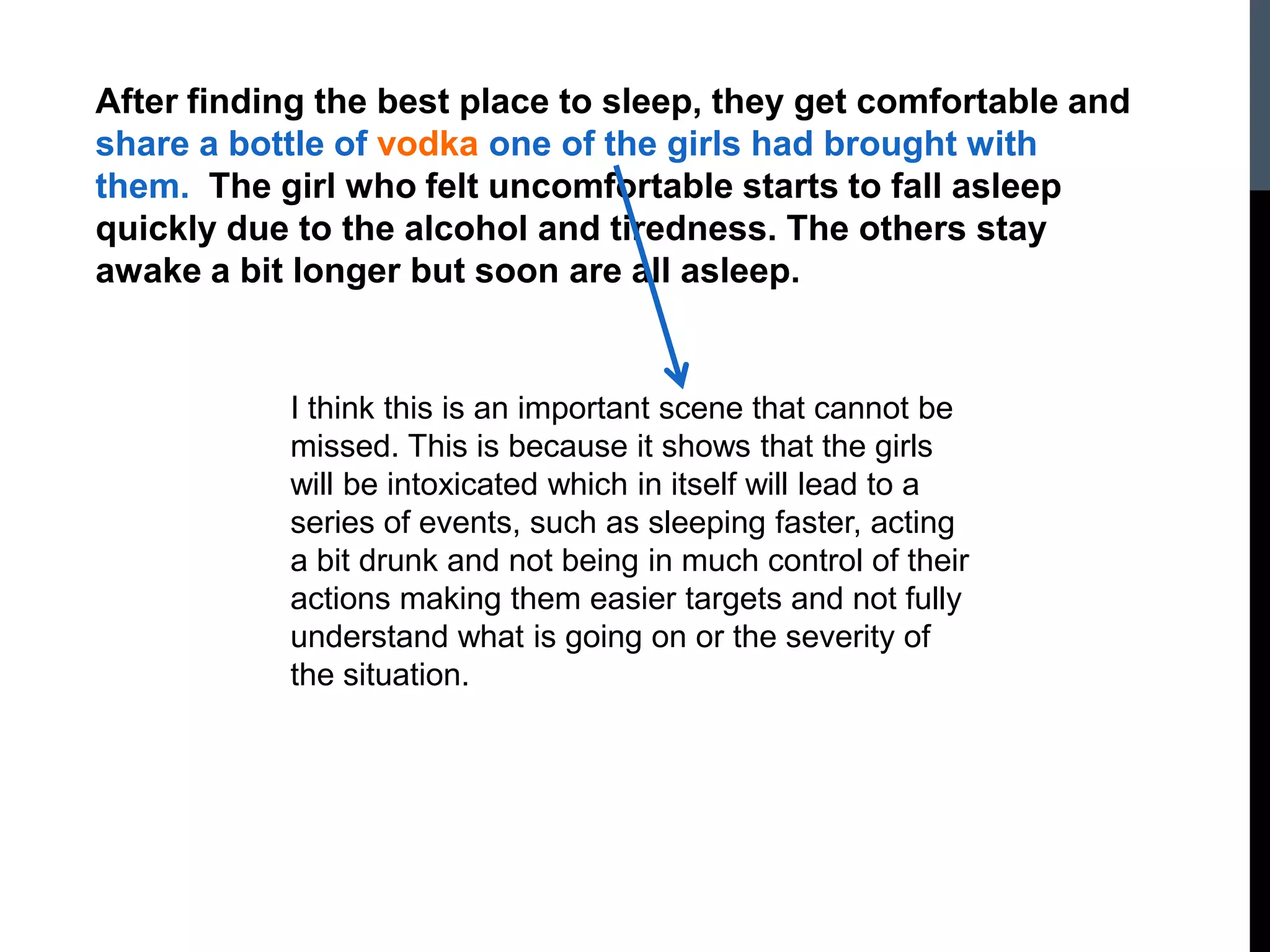 After finding the best place to sleep, they get comfortable and
share a bottle of vodka one of the girls had brought with
them. The girl who felt uncomfortable starts to fall asleep
quickly due to the alcohol and tiredness. The others stay
awake a bit longer but soon are all asleep.
I think this is an important scene that cannot be
missed. This is because it shows that the girls
will be intoxicated which in itself will lead to a
series of events, such as sleeping faster, acting
a bit drunk and not being in much control of their
actions making them easier targets and not fully
understand what is going on or the severity of
the situation.
 