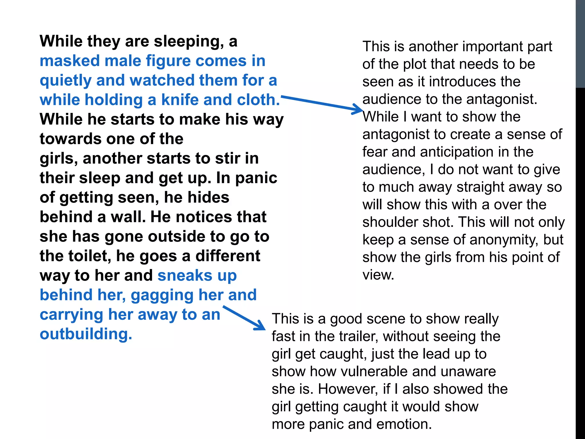While they are sleeping, a
masked male figure comes in
quietly and watched them for a
while holding a knife and cloth.
While he starts to make his way
towards one of the
girls, another starts to stir in
their sleep and get up. In panic
of getting seen, he hides
behind a wall. He notices that
she has gone outside to go to
the toilet, he goes a different
way to her and sneaks up
behind her, gagging her and
carrying her away to an
outbuilding.
This is another important part
of the plot that needs to be
seen as it introduces the
audience to the antagonist.
While I want to show the
antagonist to create a sense of
fear and anticipation in the
audience, I do not want to give
to much away straight away so
will show this with a over the
shoulder shot. This will not only
keep a sense of anonymity, but
show the girls from his point of
view.
This is a good scene to show really
fast in the trailer, without seeing the
girl get caught, just the lead up to
show how vulnerable and unaware
she is. However, if I also showed the
girl getting caught it would show
more panic and emotion.
 
