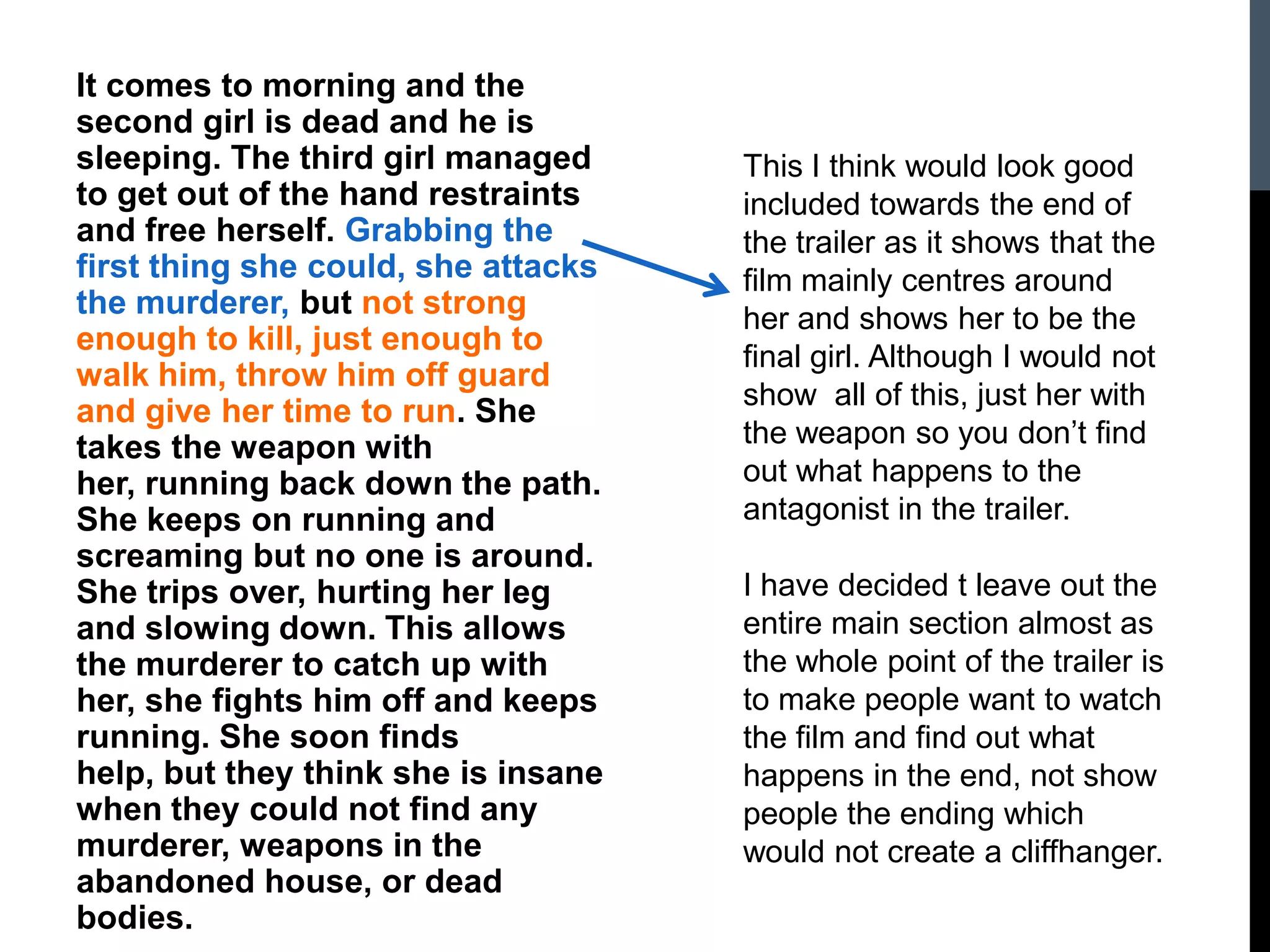 It comes to morning and the
second girl is dead and he is
sleeping. The third girl managed
to get out of the hand restraints
and free herself. Grabbing the
first thing she could, she attacks
the murderer, but not strong
enough to kill, just enough to
walk him, throw him off guard
and give her time to run. She
takes the weapon with
her, running back down the path.
She keeps on running and
screaming but no one is around.
She trips over, hurting her leg
and slowing down. This allows
the murderer to catch up with
her, she fights him off and keeps
running. She soon finds
help, but they think she is insane
when they could not find any
murderer, weapons in the
abandoned house, or dead
bodies.
This I think would look good
included towards the end of
the trailer as it shows that the
film mainly centres around
her and shows her to be the
final girl. Although I would not
show all of this, just her with
the weapon so you don’t find
out what happens to the
antagonist in the trailer.
I have decided t leave out the
entire main section almost as
the whole point of the trailer is
to make people want to watch
the film and find out what
happens in the end, not show
people the ending which
would not create a cliffhanger.
 