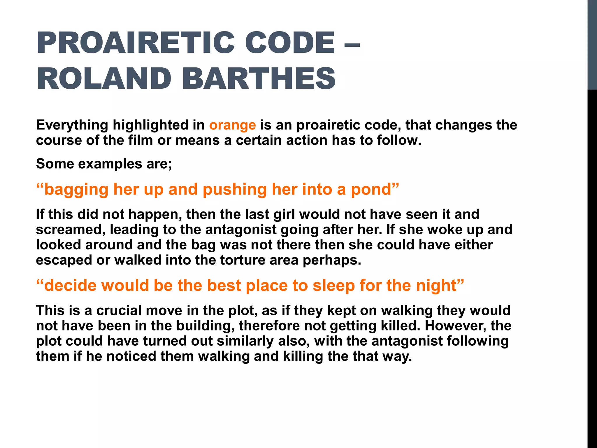 PROAIRETIC CODE –
ROLAND BARTHES
Everything highlighted in orange is an proairetic code, that changes the
course of the film or means a certain action has to follow.
Some examples are;
“bagging her up and pushing her into a pond”
If this did not happen, then the last girl would not have seen it and
screamed, leading to the antagonist going after her. If she woke up and
looked around and the bag was not there then she could have either
escaped or walked into the torture area perhaps.
“decide would be the best place to sleep for the night”
This is a crucial move in the plot, as if they kept on walking they would
not have been in the building, therefore not getting killed. However, the
plot could have turned out similarly also, with the antagonist following
them if he noticed them walking and killing the that way.
 