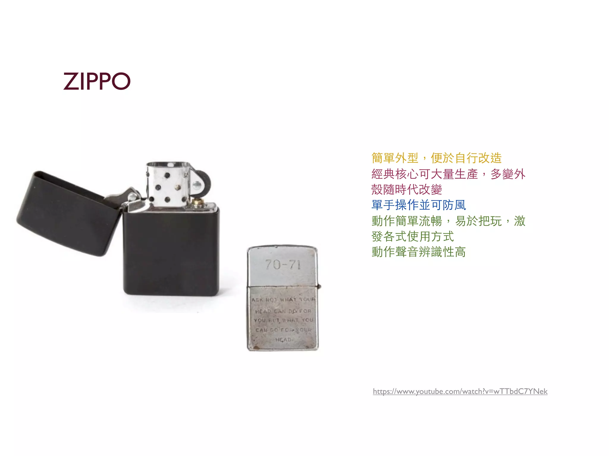 https://www.youtube.com/watch?v=wTTbdC7YNek
簡單外型，便於⾃自⾏行改造
經典核⼼心可⼤大量⽣生產，多變外
殼隨時代改變
單⼿手操作並可防⾵風
動作簡單流暢，易於把玩，激
發各式使⽤用⽅方式
動作聲⾳音辨識性⾼高
ZIPPO
 