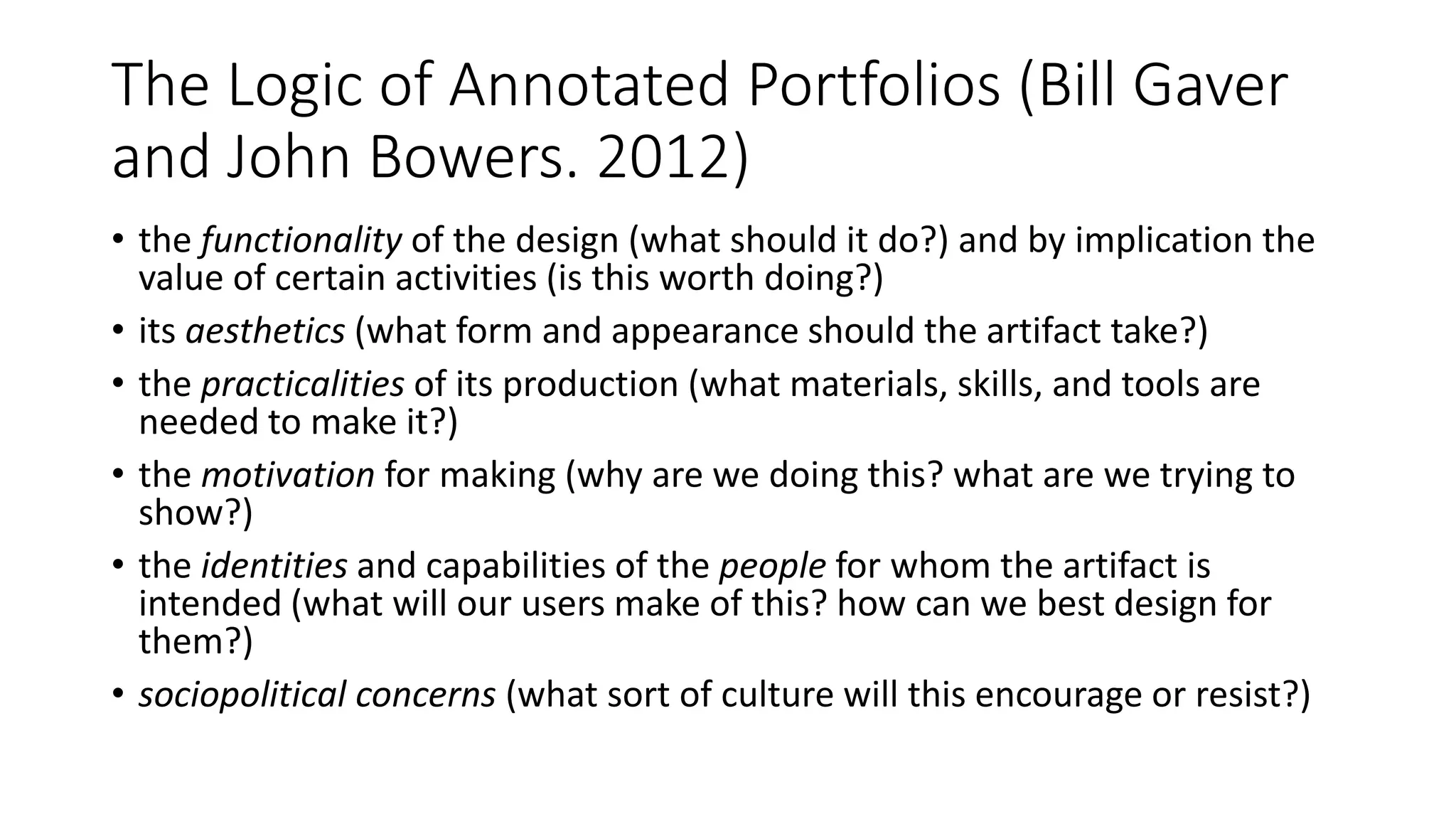The Logic of Annotated Portfolios (Bill Gaver
and John Bowers. 2012)
• the functionality of the design (what should it do?) and by implication the
value of certain activities (is this worth doing?)
• its aesthetics (what form and appearance should the artifact take?)
• the practicalities of its production (what materials, skills, and tools are
needed to make it?)
• the motivation for making (why are we doing this? what are we trying to
show?)
• the identities and capabilities of the people for whom the artifact is
intended (what will our users make of this? how can we best design for
them?)
• sociopolitical concerns (what sort of culture will this encourage or resist?)
 