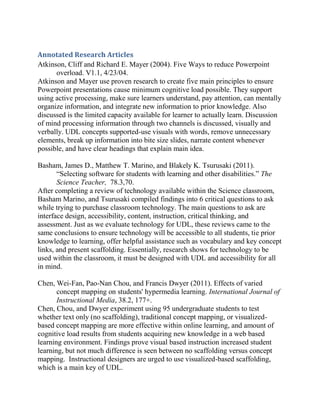 Annotated Research Articles
Atkinson, Cliff and Richard E. Mayer (2004). Five Ways to reduce Powerpoint
      overload. V1.1, 4/23/04.
Atkinson and Mayer use proven research to create five main principles to ensure
Powerpoint presentations cause minimum cognitive load possible. They support
using active processing, make sure learners understand, pay attention, can mentally
organize information, and integrate new information to prior knowledge. Also
discussed is the limited capacity available for learner to actually learn. Discussion
of mind processing information through two channels is discussed, visually and
verbally. UDL concepts supported-use visuals with words, remove unnecessary
elements, break up information into bite size slides, narrate content whenever
possible, and have clear headings that explain main idea.

Basham, James D., Matthew T. Marino, and Blakely K. Tsurusaki (2011).
       “Selecting software for students with learning and other disabilities.” The
       Science Teacher, 78.3,70.
After completing a review of technology available within the Science classroom,
Basham Marino, and Tsurusaki compiled findings into 6 critical questions to ask
while trying to purchase classroom technology. The main questions to ask are
interface design, accessibility, content, instruction, critical thinking, and
assessment. Just as we evaluate technology for UDL, these reviews came to the
same conclusions to ensure technology will be accessible to all students, tie prior
knowledge to learning, offer helpful assistance such as vocabulary and key concept
links, and present scaffolding. Essentially, research shows for technology to be
used within the classroom, it must be designed with UDL and accessibility for all
in mind.

Chen, Wei-Fan, Pao-Nan Chou, and Francis Dwyer (2011). Effects of varied
       concept mapping on students' hypermedia learning. International Journal of
       Instructional Media, 38.2, 177+.
Chen, Chou, and Dwyer experiment using 95 undergraduate students to test
whether text only (no scaffolding), traditional concept mapping, or visualized-
based concept mapping are more effective within online learning, and amount of
cognitive load results from students acquiring new knowledge in a web based
learning environment. Findings prove visual based instruction increased student
learning, but not much difference is seen between no scaffolding versus concept
mapping. Instructional designers are urged to use visualized-based scaffolding,
which is a main key of UDL.
 