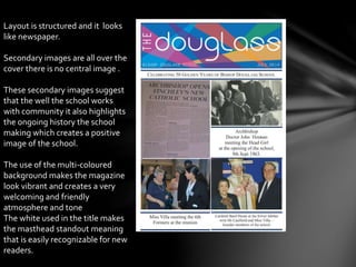 Layout is structured and it looks
like newspaper.
Secondary images are all over the
cover there is no central image .
These secondary images suggest
that the well the school works
with community it also highlights
the ongoing history the school
making which creates a positive
image of the school.
The use of the multi-coloured
background makes the magazine
look vibrant and creates a very
welcoming and friendly
atmosphere and tone
The white used in the title makes
the masthead standout meaning
that is easily recognizable for new
readers.
 