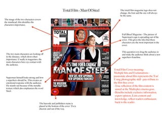 Total Film - Man Of Steel
Full Bleed Magazine - The picture of
Superman’s cape is spreading out of the
cover. This gives the idea that these
characters are the most important in the
cover.
The two main characters are looking oﬀ
in the distance, which shows their
importance. Usually in magazines, the
main characters have eye contact with
the audience.
The image of the two characters covers
the masthead, this identiﬁes the
characters importance.
This question is to drag the audience in
and make the audience think about a new
superhero franchise.
Superman himself looks strong and how
a superhero should be, This creates an
emotional response with the audience.
He stands out because of the metallic
texture which also emphasizes the word
Steel.
The total Film magazine logo does not
change, the font and the size will always
be the same.
The barcode and publishers name is
placed at the bottom of the cover. Tis is
discrete and out of the way.
Total Film Cover meaning:
Multiple hits and Exclamations -
passionate about ﬁlm represents the ‘Fan’
Using photographic skill - pays tribute to
the ﬁlm they cover
-True reﬂection of the ﬁlm content is
aimed at the Multi-plex cinema goer.
-Beneﬁts include exclusive information,
expert opinion, Lists content and
knowledge, reﬂect readers enthusiasm
back to the reader.
 