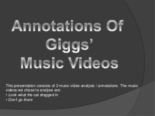 This presentation consists of 2 music video analysis / annotations. The music
videos we chose to analyse are:
• Look what the cat dragged in
• Don’t go there
 