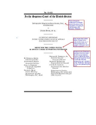 No. 13-433
In the Supreme Court of the United States
INTEGRITY STAFFING SOLUTIONS, INC.,
PETITIONER
v.
JESSE BUSK, ET AL.
ON WRIT OF CERTIORARI
TO THE UNITED STATES COURT OF APPEALS
FOR THE NINTH CIRCUIT
BRIEF FOR THE UNITED STATES
AS AMICUS CURIAE SUPPORTING PETITIONER
M. PATRICIA SMITH
Solicitor of Labor
JENNIFER S. BRAND
Associate Solicitor
PAUL L. FRIEDEN
Counsel for Appellate
Litigation
DIANE A. HEIM
Senior Attorney
Department of Labor
Washington, D.C. 20210
DONALD B. VERRILLI, JR.
Solicitor General
Counsel of Record
EDWIN S. KNEEDLER
Deputy Solicitor General
CURTIS E. GANNON
Assistant to the Solicitor
General
Department of Justice
Washington, D.C. 20530-0001
SupremeCtBriefs@usdoj.gov
(202) 514-2217
This is Amazon's
employment manager.
Most of the time in this
annotation, I'm going to
call this party and
Amazon, "Amazon."
This means the United
States, though not a
party to this case, is a "
friend of the court," in
support of Amazon (and
not the workers).
Amazon is the "Petitioner,"
because it lost the case i
the 9th Circuit (federal
court in California) and is
asking the Supreme Court
to overrule and give
Amazon the win. Amazon
is the "Petitioner" because
it is the one petitioning the
court.
n
 