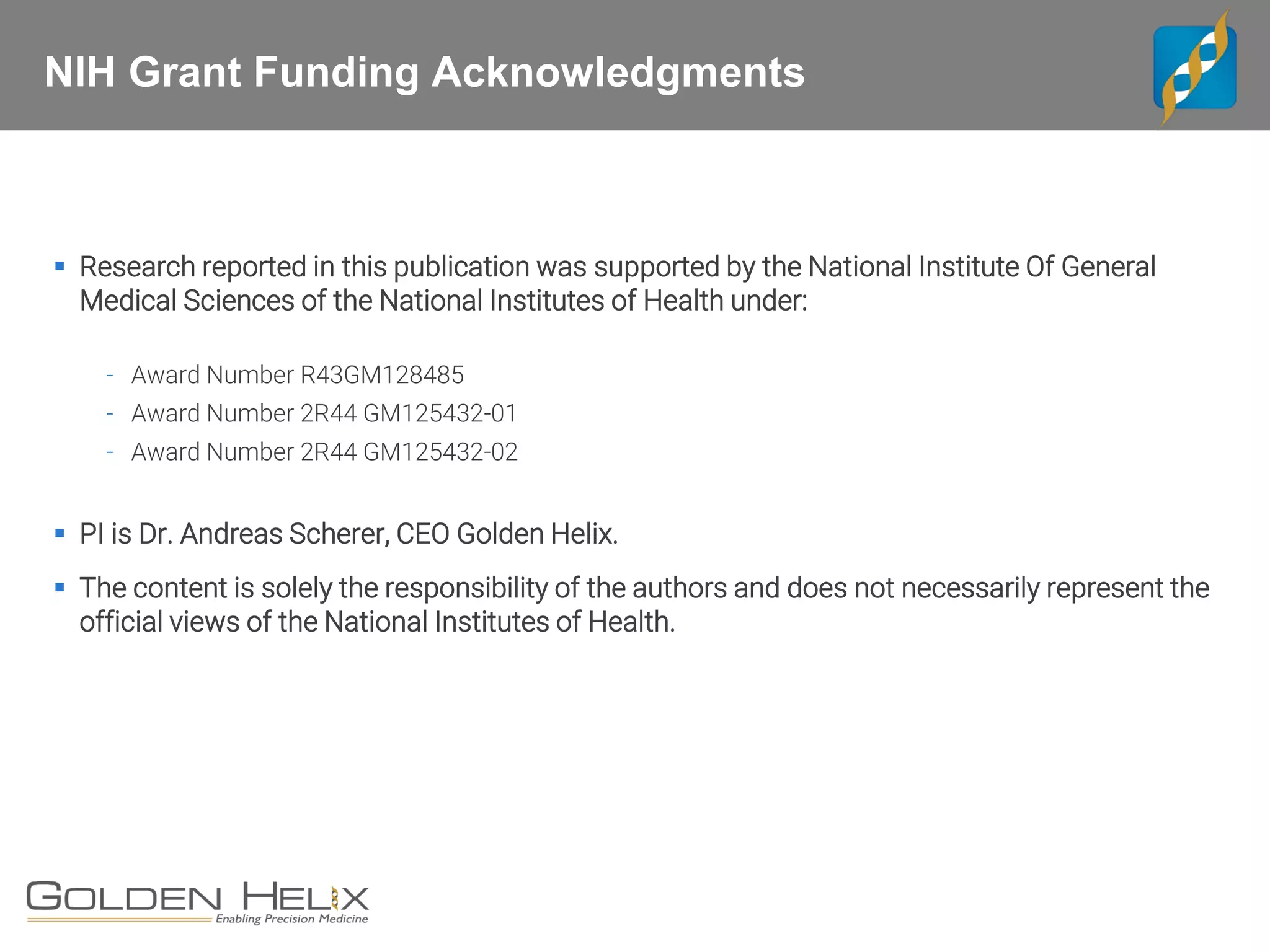 NIH Grant Funding Acknowledgments
▪ Research reported in this publication was supported by the National Institute Of General
Medical Sciences of the National Institutes of Health under:
- Award Number R43GM128485
- Award Number 2R44 GM125432-01
- Award Number 2R44 GM125432-02
▪ PI is Dr. Andreas Scherer, CEO Golden Helix.
▪ The content is solely the responsibility of the authors and does not necessarily represent the
official views of the National Institutes of Health.
 