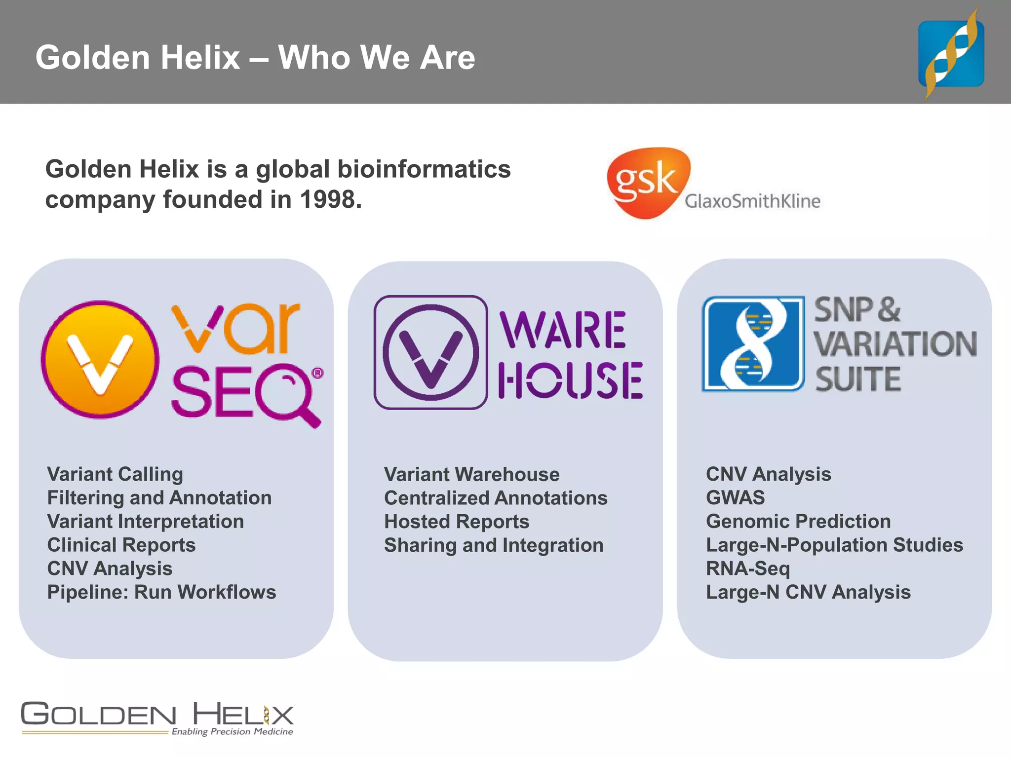 Golden Helix – Who We Are
Golden Helix is a global bioinformatics
company founded in 1998.
CNV Analysis
GWAS
Genomic Prediction
Large-N-Population Studies
RNA-Seq
Large-N CNV Analysis
Variant Warehouse
Centralized Annotations
Hosted Reports
Sharing and Integration
Variant Calling
Filtering and Annotation
Variant Interpretation
Clinical Reports
CNV Analysis
Pipeline: Run Workflows
 