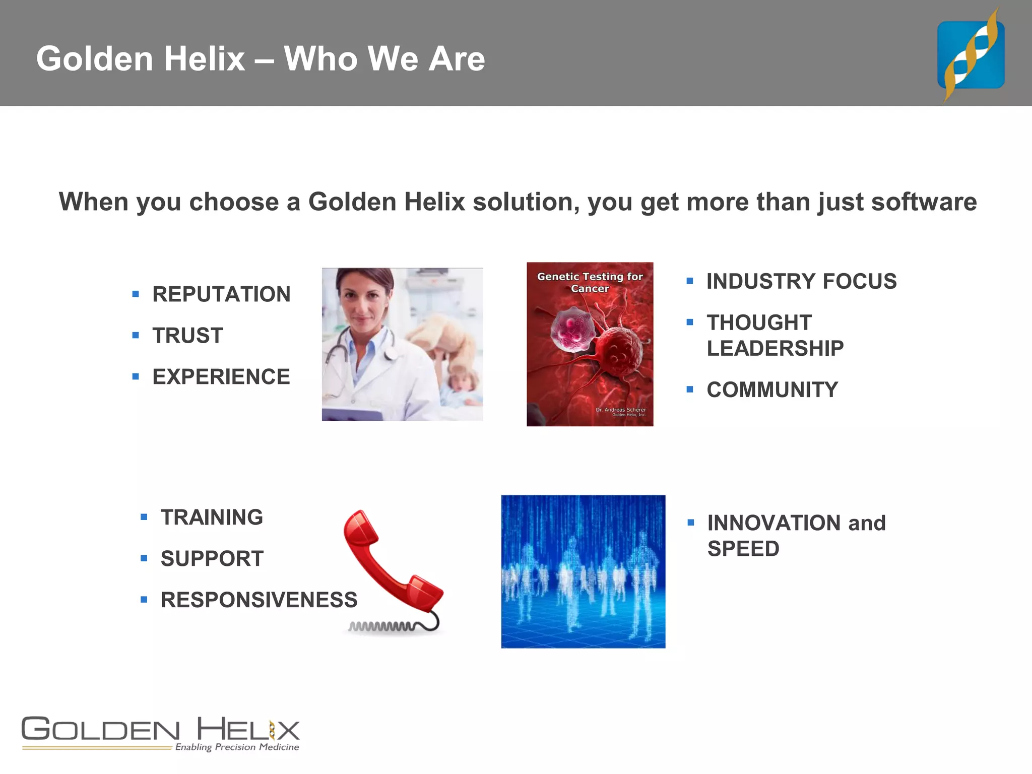 Golden Helix – Who We Are
When you choose a Golden Helix solution, you get more than just software
▪ REPUTATION
▪ TRUST
▪ EXPERIENCE
▪ INDUSTRY FOCUS
▪ THOUGHT
LEADERSHIP
▪ COMMUNITY
▪ TRAINING
▪ SUPPORT
▪ RESPONSIVENESS
▪ INNOVATION and
SPEED
 