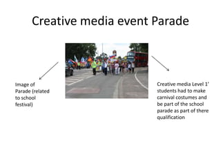 Creative media event Parade



Image of                    Creative media Level 1’
Parade (related             students had to make
to school                   carnival costumes and
festival)                   be part of the school
                            parade as part of there
                            qualification
 