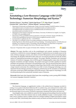 information
Article
Annotating a Low-Resource Language with LLOD
Technology: Sumerian Morphology and Syntax †
Christian Chiarcos 1, Ilya Khait 1, Émilie Pagé-Perron 2,3,* , Niko Schenk 1, Jayanth 2,
Christian Fäth 1, Julius Steuer 1, William Mcgrath 3 and Jinyan Wang 3
1 Department of Informatik und Mathematik, Goethe University Frankfurt, D-60325 Frankfurt, Germany;
chiarcos@informatik.uni-frankfurt.de (C.C.); khait@informatik.uni-frankfurt.de (I.K.);
schenk@informatik.uni-frankfurt.de (N.S.); faeth@informatik.uni-frankfurt.de (C.F.);
steuer@informatik.uni-frankfurt.de (J.S.)
2 Department of Near Eastern Languages and Cultures, University of California Los Angeles, Los Angeles,
CA 90095, USA; jayanthj@ucla.edu
3 Department of Near and Middle Eastern Civilizations, University of Toronto, Toronto, ON M5S 1C1,
Canada; bill.mcgrath@mail.utoronto.ca (W.M.); jinyan.wang@mail.utoronto.ca (J.W.)
* Correspondence: epp@ucla.edu; Tel.: +1-416-939-8173
† This paper is an extended version of our paper published in Christian Chiarcos, Ilya Khait,
Émilie Pagé-Perron, Niko Schenk, Jayanth, and Lucas Reckling. “Annotating Sumerian: A LLOD-enhanced
Workflow for Cuneiform Corpora” Proceedings of the 6th Workshop on Linked Data in Linguistics
(LDL-2018): Towards Linguistic Data Science, Miyazaki, Japan, May 2018.
Received: 17 September 2018; Accepted: 25 October 2018 ; Published: 19 November 2018 

Abstract: This paper describes work on the morphological and syntactic annotation of Sumerian
cuneiform as a model for low resource languages in general. Cuneiform texts are invaluable sources for the
study of history, languages, economy, and cultures of Ancient Mesopotamia and its surrounding regions.
Assyriology, the discipline dedicated to their study, has vast research potential, but lacks the modern
means for computational processing and analysis. Our project, Machine Translation and Automated
Analysis of Cuneiform Languages, aims to fill this gap by bringing together corpus data, lexical data,
linguistic annotations and object metadata. The project’s main goal is to build a pipeline for machine
translation and annotation of Sumerian Ur III administrative texts. The rich and structured data is then to
be made accessible in the form of (Linguistic) Linked Open Data (LLOD), which should open them to
a larger research community. Our contribution is two-fold: in terms of language technology, our work
represents the first attempt to develop an integrative infrastructure for the annotation of morphology
and syntax on the basis of RDF technologies and LLOD resources. With respect to Assyriology, we work
towards producing the first syntactically annotated corpus of Sumerian.
Keywords: linked open data; linguistic linked open data; morphology; syntax; parsing; RDF; SPARQL;
low-resource languages; Sumerian; Cuneiform
1. Introduction
The Sumerian language, an agglutinative isolate, is the earliest known language recorded in
writing. It was spoken in the third millennium BC in southern Iraq, and continued to be written until
the late first millennium BC. This language was written in cuneiform, a logo-syllabic script with around
one thousand signs in its inventory, formed by impressing a sharpened reed stylus into fresh clay.
Assyriologists make a text available for research by first copying and transcribing it from the inscribed
artifact. The results of this labor-intensive task are usually published on paper. A dozen projects which
make various cuneiform corpora available on-line have emerged, building on digital transcriptions created
as early as the 1960s. Unfortunately, these initiatives rarely use shared conventions, and the tool-set available
Information 2018, 9, 290; doi:10.3390/info9110290 www.mdpi.com/journal/information
 