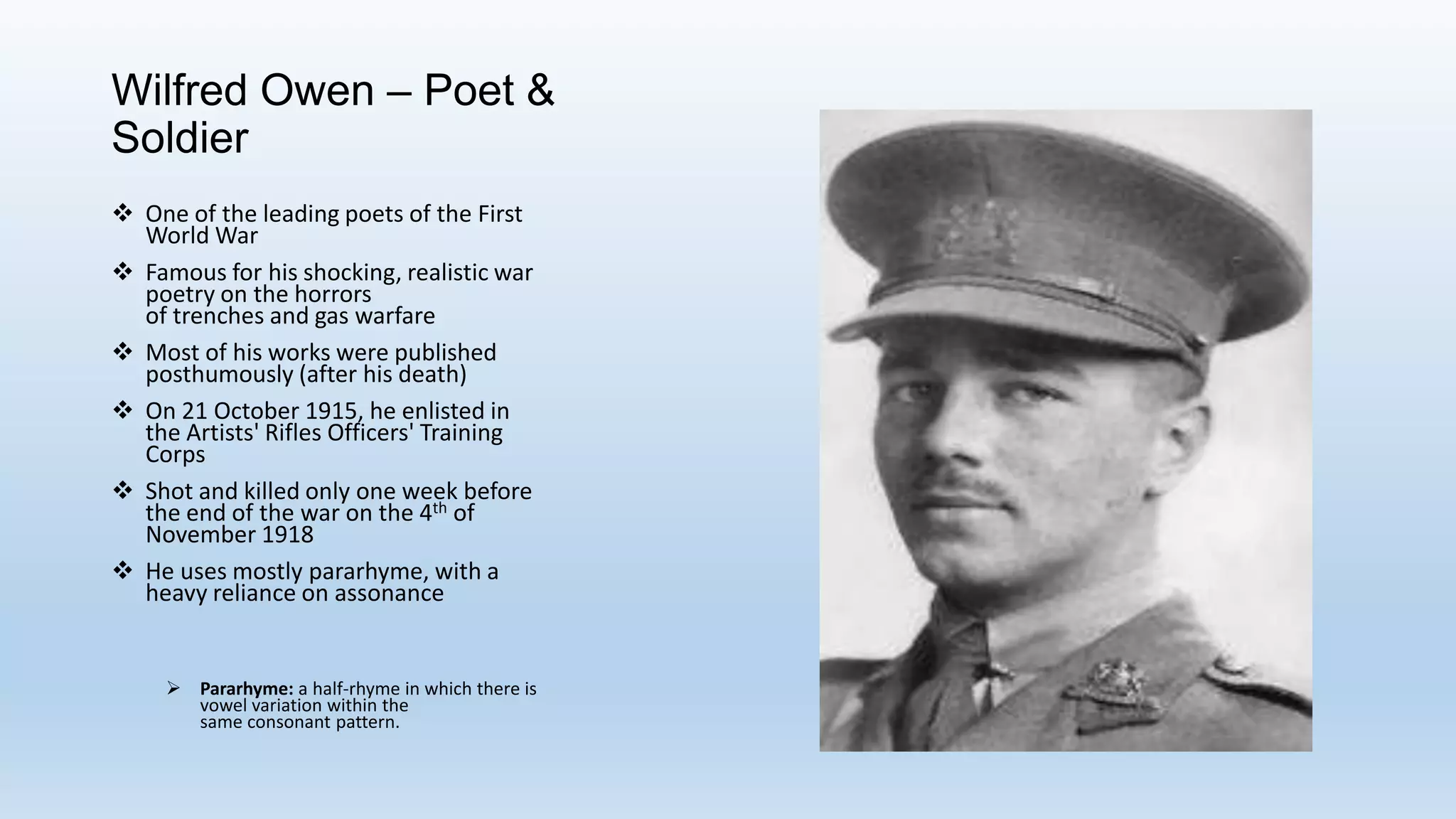 Wilfred Owen – Poet &
Soldier
 One of the leading poets of the First
World War
 Famous for his shocking, realistic war
poetry on the horrors
of trenches and gas warfare
 Most of his works were published
posthumously (after his death)
 On 21 October 1915, he enlisted in
the Artists' Rifles Officers' Training
Corps
 Shot and killed only one week before
the end of the war on the 4th of
November 1918
 He uses mostly pararhyme, with a
heavy reliance on assonance
 Pararhyme: a half-rhyme in which there is
vowel variation within the
same consonant pattern.
 