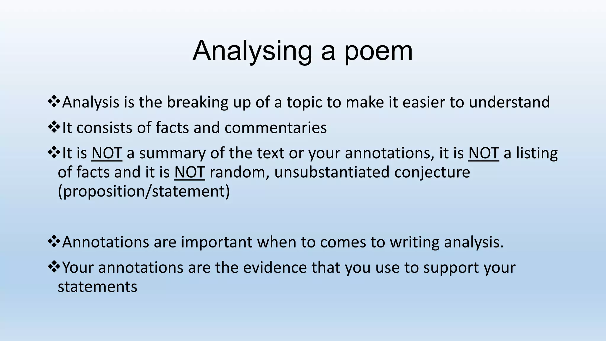 Analysing a poem
Analysis is the breaking up of a topic to make it easier to understand
It consists of facts and commentaries
It is NOT a summary of the text or your annotations, it is NOT a listing
of facts and it is NOT random, unsubstantiated conjecture
(proposition/statement)
Annotations are important when to comes to writing analysis.
Your annotations are the evidence that you use to support your
statements
 