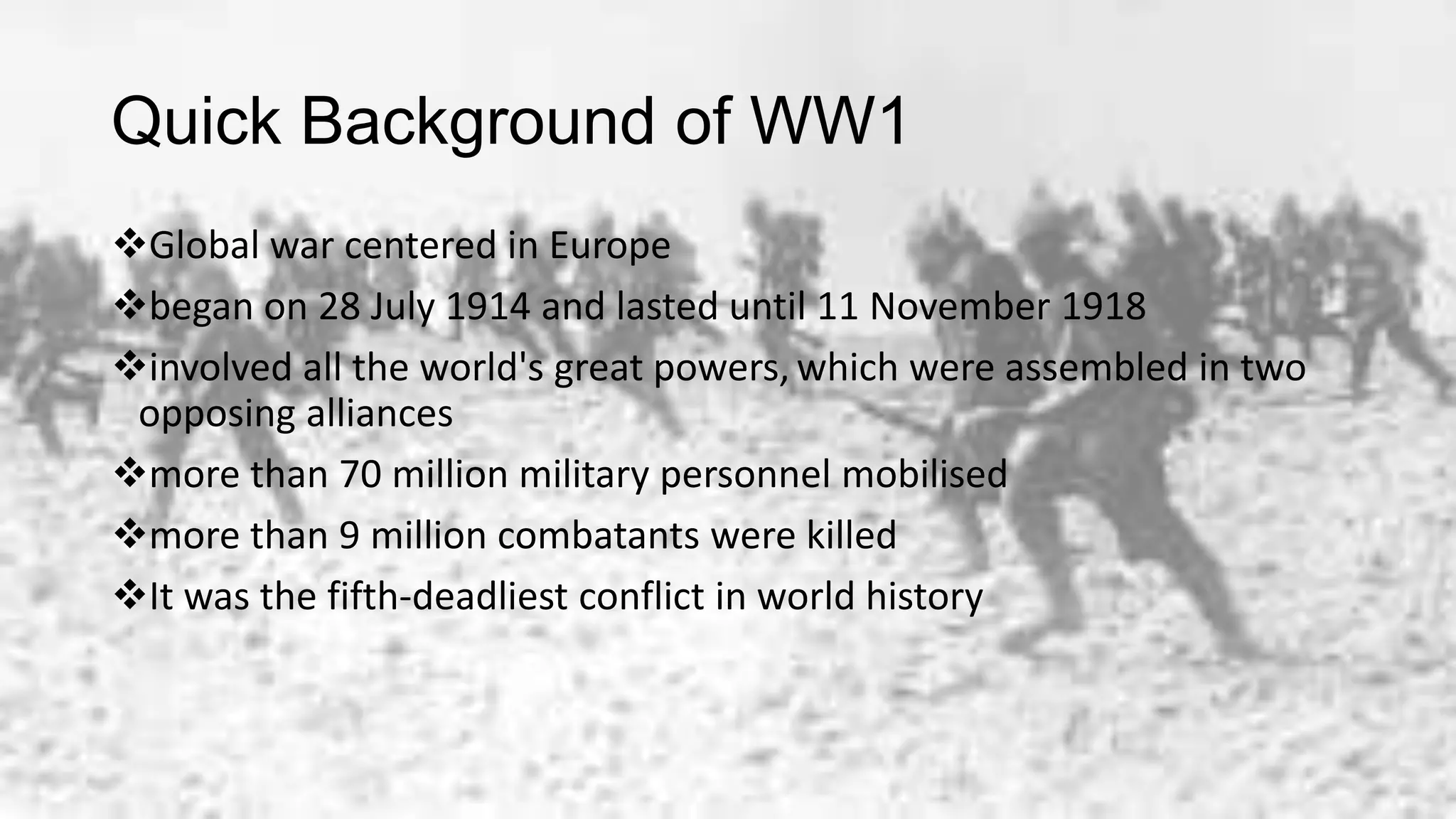 Quick Background of WW1
Global war centered in Europe
began on 28 July 1914 and lasted until 11 November 1918
involved all the world's great powers, which were assembled in two
opposing alliances
more than 70 million military personnel mobilised
more than 9 million combatants were killed
It was the fifth-deadliest conflict in world history
 