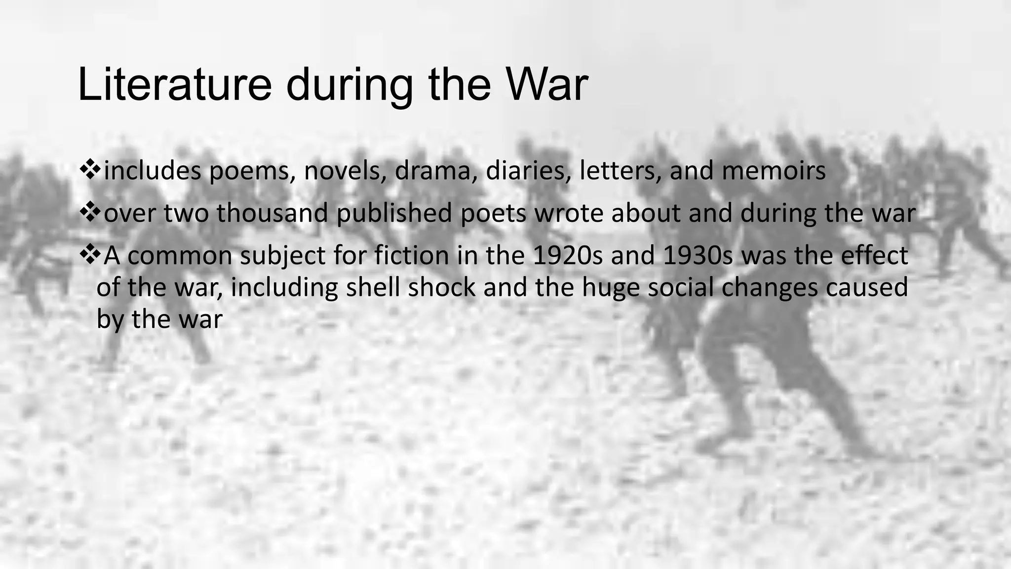Literature during the War
includes poems, novels, drama, diaries, letters, and memoirs
over two thousand published poets wrote about and during the war
A common subject for fiction in the 1920s and 1930s was the effect
of the war, including shell shock and the huge social changes caused
by the war
 