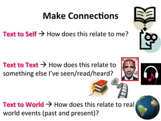 Make	
  Connec&ons	
  
Text	
  to	
  Self	
  à	
  How	
  does	
  this	
  relate	
  to	
  me?	
  
Text	
  to	
  Text	
  à	
  How	
  does	
  this	
  relate	
  to	
  
something	
  else	
  I’ve	
  seen/read/heard?	
  	
  
	
  
	
  
Text	
  to	
  World	
  à	
  How	
  does	
  this	
  relate	
  to	
  real	
  
world	
  events	
  (past	
  and	
  present)?	
  
 