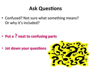 Ask	
  Ques&ons	
  
•  Confused?	
  Not	
  sure	
  what	
  something	
  means?	
  
Or	
  why	
  it’s	
  included?	
  
•  Put	
  a	
  ?	
  next	
  to	
  confusing	
  parts	
  
•  Jot	
  down	
  your	
  ques&ons	
  
 