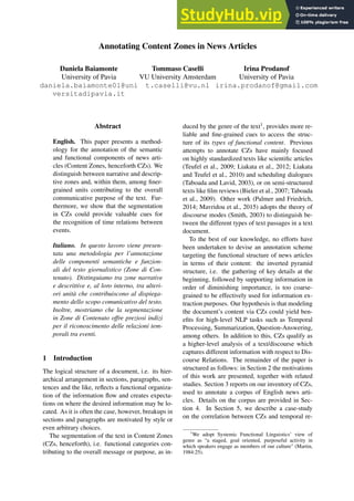 Annotating Content Zones in News Articles
Daniela Baiamonte
University of Pavia
daniela.baiamonte01@uni
versitadipavia.it
Tommaso Caselli
VU University Amsterdam
t.caselli@vu.nl
Irina Prodanof
University of Pavia
irina.prodanof@gmail.com
Abstract
English. This paper presents a method-
ology for the annotation of the semantic
and functional components of news arti-
cles (Content Zones, henceforth CZs). We
distinguish between narrative and descrip-
tive zones and, within them, among finer-
grained units contributing to the overall
communicative purpose of the text. Fur-
thermore, we show that the segmentation
in CZs could provide valuable cues for
the recognition of time relations between
events.
Italiano. In questo lavoro viene presen-
tata una metodologia per l’annotazione
delle componenti semantiche e funzion-
ali del testo giornalistico (Zone di Con-
tenuto). Distinguiamo tra zone narrative
e descrittive e, al loro interno, tra ulteri-
ori unità che contribuiscono al dispiega-
mento dello scopo comunicativo del testo.
Inoltre, mostriamo che la segmentazione
in Zone di Contenuto offre preziosi indizi
per il riconoscimento delle relazioni tem-
porali tra eventi.
1 Introduction
The logical structure of a document, i.e. its hier-
archical arrangement in sections, paragraphs, sen-
tences and the like, reflects a functional organiza-
tion of the information flow and creates expecta-
tions on where the desired information may be lo-
cated. As it is often the case, however, breakups in
sections and paragraphs are motivated by style or
even arbitrary choices.
The segmentation of the text in Content Zones
(CZs, henceforth), i.e. functional categories con-
tributing to the overall message or purpose, as in-
duced by the genre of the text1, provides more re-
liable and fine-grained cues to access the struc-
ture of its types of functional content. Previous
attempts to annotate CZs have mainly focused
on highly standardized texts like scientific articles
(Teufel et al., 2009; Liakata et al., 2012; Liakata
and Teufel et al., 2010) and scheduling dialogues
(Taboada and Lavid, 2003), or on semi-structured
texts like film reviews (Bieler et al., 2007; Taboada
et al., 2009). Other work (Palmer and Friedrich,
2014; Mavridou et al., 2015) adopts the theory of
discourse modes (Smith, 2003) to distinguish be-
tween the different types of text passages in a text
document.
To the best of our knowledge, no efforts have
been undertaken to devise an annotation scheme
targeting the functional structure of news articles
in terms of their content: the inverted pyramid
structure, i.e. the gathering of key details at the
beginning, followed by supporting information in
order of diminishing importance, is too coarse-
grained to be effectively used for information ex-
traction purposes. Our hypothesis is that modeling
the document’s content via CZs could yield ben-
efits for high-level NLP tasks such as Temporal
Processing, Summarization, Question-Answering,
among others. In addition to this, CZs qualify as
a higher-level analysis of a text/discourse which
captures different information with respect to Dis-
course Relations. The remainder of the paper is
structured as follows: in Section 2 the motivations
of this work are presented, together with related
studies. Section 3 reports on our inventory of CZs,
used to annotate a corpus of English news arti-
cles. Details on the corpus are provided in Sec-
tion 4. In Section 5, we describe a case-study
on the correlation between CZs and temporal re-
1
We adopt Systemic Functional Linguistics’ view of
genre as “a staged, goal oriented, purposeful activity in
which speakers engage as members of our culture" (Martin,
1984:25).
 
