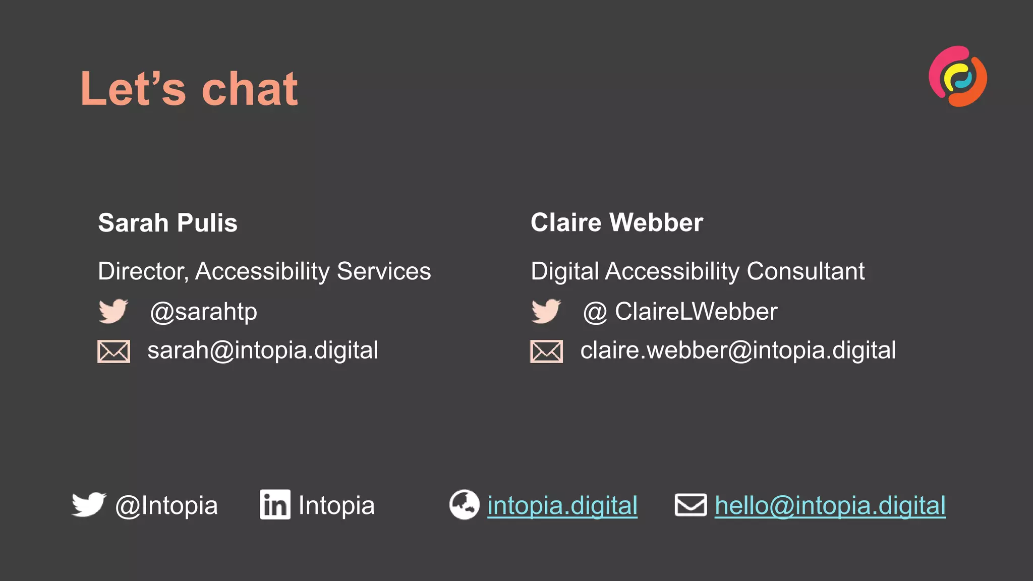 Let’s chat
@Intopia Intopia intopia.digital hello@intopia.digital
Sarah Pulis
Director, Accessibility Services
Claire Webber
Digital Accessibility Consultant
@sarahtp
sarah@intopia.digital
@ ClaireLWebber
claire.webber@intopia.digital
 