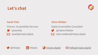 Let’s chat
Sarah Pulis
Director, Accessibility Services
@sarahtp
sarah@intopia.digital
Claire Webber
Digital Accessibility Consultant
@ClaireLWebber
claire.webber@intopia.digital
@Intopia Intopia intopia.digital hello@intopia.digital
 