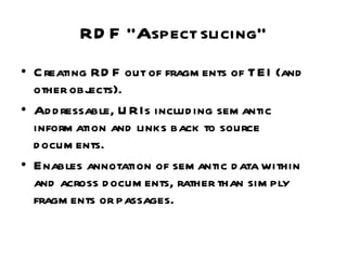 RDF “Aspect slicing” Creating RDF out of fragments of TEI (and other objects). Addressable, URIs including semantic information and links back to source documents. Enables annotation of semantic data within and across documents, rather than simply fragments or passages. 
