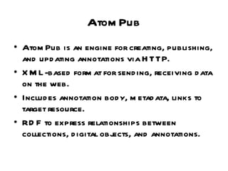 AtomPub AtomPub is an engine for creating, publishing, and updating annotations via HTTP. XML-based format for sending, receiving data on the web. Includes annotation body, metadata, links to target resource. RDF to express relationships between collections, digital objects, and annotations. 