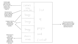 Contents pages
need the title to
make it clear what
it is and is easy to
pinpoint- this is
conventional of
magazines
Personal touch to
make my magazine
my own and not get
muffled in with the
rest of my groups.
3 images to make my
contents page
conventional and
interesting with
variation
Added interest to
our target
audience so the
contents page
doesn’t get
skipped as they
will want to read
new news
The actual content of the
magazine- needs to be stylised
and interesting else our target
audience will not find it
appealing and ignore it
 