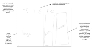 Introduction to double page spread-
conventional of magazines
The main article is the
main feature of the
double page spread
and what our target
audience will be
interested in and so it
needs to be
interesting and appeal
to our audience. I will
consider language and
slang carefully when
writing it
Stylised
image to
match the
article-
typical of
R&B and
conventional
of magazines
I will also have a pull
quote within my article
somewhere which is
conventional of
magazines not only in
R&B but throughout all
genres
 