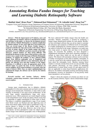 IT in Industry, vol. 2, no. 2, 2014 Published online 16-Sep-2014
Copyright © Authors 62 ISSN: 2203-1731
Annotating Retina Fundus Images for Teaching
and Learning Diabetic Retinopathy Software
Rakibul Alam1
, Bruce Poon1, 2
, Mahmood Kazi Mohammed1, 3
, M. Ashraful Amin1
, Hong Yan2, 4
1
Computer Vision and Cybernetics Group, Department of Computer Science & Engineering, Independent University, Bangladesh
2
School of Electrical & Information Engineering, University of Sydney, NSW 2006, Australia
3
Sir Salimullah Medical College, 40/1, Tipu Sultan Rd, Dhaka, Bangladesh
4
Department of Electronic Engineering, City University of Hong Kong, Hong Kong, China
E-MAIL: rakeeb@live.com, bruce.poon@ieee.org, mkmohammed86@gmail.com, aminmdashraful@gmail.com, h.yan@cityu.edu.hk
Abstract— With the improvement in IT industry, more and
more application of computer software is introduced in teaching
and learning. In this paper, we discuss the development process
of such software. Diabetic Retinopathy is a common complication
for diabetic patients. It may cause sight loss if not treated early.
There are several stages of this disease. Fundus imagery is
required to identify the stage and severity of the disease. Due to
the lack of proper dataset of the fundus images and proper
annotation, it is very difficult to perform research on this topic.
Moreover, medical students are often facing difficulty with
identifying the diseases in later stage of their practice as they may
not have seen a sample of all of the stages of Diabetic Retinopathy
problems. To mitigate the problem, we have collected fundus
images from different geographic area of Bangladesh and
designed an annotation software to store information about the
patient, the infection level and their locations in the images.
Sometimes, it is difficult to select all appropriate pixels of the
infected region. To resolve the issue, we have introduced a K
nearest neighbor (KNN) based technique to accurately select the
region of interest (ROI). Once an expert (ophthalmologist) has
annotated the images, the software can be used by the students
for learning.
Keywords—teaching and learning Software; diabetic
retinopathy; medical image annotation; expert medical system; K-
nearest neighbor.
I. INTRODUCTION
Among many complications due to diabetics, diabetic
retinopathy [1] is the most common and can lead to severe eye
damages if not treated early. Sometimes, it starts with no early
warning. If untreated, it can cause severe proliferation. At the
early stage, namely nonproliferative stage, only micro-
aneurysms occur. Micro-aneurysms are round shaped swelling
in the retinal blood vessel. In the next phase, blood vessels that
is responsible to supply nourishment to retina starts to block.
This phase is moderate nonproliferative stage. If not treated,
more blood vessels are blocked and start depriving areas of
retina from blood supply which leads to proliferative stage. A
precise dataset is needed so that further study on those
retinopathy stages can be done. However, due to the lack of
such dataset, we have attempted to create one which contains
fundus images from different geographic areas of Bangladesh.
We have collected 625 fundus images from the health care
providers. Patients’ anonymity is ensured by producing a
unique image identification number for each patient. Besides,
we have developed software that can aid an expert to annotate
the infections and symptoms of different levels of retinopathy.
It is highly challenging for a human expert to accurately select
the region of infection in the image. Sometimes, an expert may
miss some pixels or regions here and there in the infected
region. To overcome the problem, we have designed a
neighborhood information based pixel clustering technique to
include or reject those which are not the part of infected
regions. This dataset with annotation software can be used later
in further investigations on the field of diabetic retinopathy. It
is also be a great aid to the medical students who are trying to
learn about the retinopathy levels. Machine learning based
models to correctly classify those levels are also possible using
such datasets. Previously, we have worked on automated
identification of retinal blood vessels [2] and optical disk [3]
that are applicable to retina based biometric applications [4].
However, for diabetic retinopathy teaching and learning facility
development, accuracy on annotation is on top priority while
faster annotation is on low priority.
Figure 1 shows the anatomy of a human eye where we can
see the location of Retina. Figure 2 shows retinal fundus image.
Figure 1. Anatomy of human eye
Fig. 1. Anatomy of a Human Eye
*This work is jointly supported by Independent University, Bangladesh
and University Grants Commission of Bangladesh under HEQEP Number:
CP-3359.
 