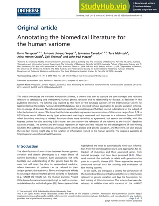 Original article
Annotating the biomedical literature for
the human variome
Karin Verspoor1,2,
*, Antonio Jimeno Yepes1,2
, Lawrence Cavedon1,2,3
, Tara McIntosh4
,
Asha Herten-Crabb5
, Zoë Thomas5
and John-Paul Plazzer6
1
National ICT Australia (NICTA), Victoria Research Laboratory, Level 2, Building 193, The University of Melbourne, Parkville VIC 3010, Australia,
2
Computing and Information Systems Department, The University of Melbourne, Parkville VIC 3010, Australia, 3
School of Computer Science and IT,
RMIT University, GPO Box 2476, Melbourne VIC 3001, Australia, 4
Wavii Inc., 2606 2nd Ave. #155, Seattle, WA 98121, USA, 5
Department of Genetics,
The University of Melbourne, Parkville VIC 3050, Australia and 6
International Society for Gastrointestinal Hereditary Tumours (InSiGHT),
Department of Colorectal Medicine and Genetics, The Royal Melbourne Hospital, Grattan St, Parkville VIC 3050, Australia
*Corresponding author: Tel: +61 3 8344 4902; Fax: +61 3 9348 1682; E-mail: karin.verspoor@nicta.com.au
Submitted 30 November 2012; Revised 15 February 2013; Accepted 12 March 2013
Citation details: Verspoor,K., Jimeno Yepes,A., Cavedon,L. et al. Annotating the biomedical literature for the human variome. Database (2013) Vol.
2013: article ID bat019; doi:10.1093/database/bat019
.............................................................................................................................................................................................................................................................................................
This article introduces the Variome Annotation Schema, a schema that aims to capture the core concepts and relations
relevant to cataloguing and interpreting human genetic variation and its relationship to disease, as described in the
published literature. The schema was inspired by the needs of the database curators of the International Society for
Gastrointestinal Hereditary Tumours (InSiGHT) database, but is intended to have application to genetic variation informa-
tion in a range of diseases. The schema has been applied to a small corpus of full text journal publications on the subject of
inherited colorectal cancer. We show that the inter-annotator agreement on annotation of this corpus ranges from 0.78 to
0.95 F-score across different entity types when exact matching is measured, and improves to a minimum F-score of 0.87
when boundary matching is relaxed. Relations show more variability in agreement, but several are reliable, with the
highest, cohort-has-size, reaching 0.90 F-score. We also explore the relevance of the schema to the InSiGHT database
curation process. The schema and the corpus represent an important new resource for the development of text mining
solutions that address relationships among patient cohorts, disease and genetic variation, and therefore, we also discuss
the role text mining might play in the curation of information related to the human variome. The corpus is available at
http://opennicta.com/home/health/variome.
.............................................................................................................................................................................................................................................................................................
Introduction
The identification of associations between human genetic
variation and disease phenotypes is a major thrust of
current biomedical research. Such associations not only
facilitate our understanding of the genetic basis for dis-
ease, but will open the door to personalized medicine,
where treatment of patients can be tailored to their
unique genetic characteristics. There are large-scale efforts
to catalogue disease-related genetic variants in databases
[e.g., OMIM (1), HGMD (2), the Human Variome Project
(http://www.humanvariomeproject.org), as well as numer-
ous databases for individual genes (3)]. Recent research has
highlighted the need to automatically mine such informa-
tion from the biomedical literature, and approaches for ex-
traction of mutations and their associated genes from
natural language text have been proposed (4–9). Other
work extends the methods to relate such gene/mutation
pairs to a specific disease (10). These approaches require
annotated textual data for training and evaluation of
text mining systems.
In this work, we introduce a schema for annotation of
the biomedical literature that targets the core information
relevant to genetic variation and lays the foundation for
text mining of this information. This schema has been de-
veloped in collaboration with curators of the InSiGHT
.............................................................................................................................................................................................................................................................................................
ß The Author(s) 2013. Published by Oxford University Press.
This is an Open Access article distributed under the terms of the Creative Commons Attribution Non-Commercial License (http://
creativecommons.org/licenses/by-nc/3.0), which permits unrestricted non-commercial use, distribution, and reproduction in any medium,
provided the original work is properly cited. Page 1 of 13
(page number not for citation purposes)
Database, Vol. 2013, Article ID bat019, doi:10.1093/database/bat019
.............................................................................................................................................................................................................................................................................................
 