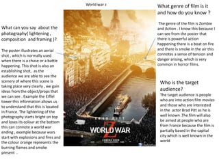 What can you say about the
photography( lightening ,
composition and framing )?
The poster illustrates an aerial
shot , which is normally used
when there is a chase or a battle
happening. This shot is also an
establishing shot, as the
audience we are able to see the
scenery of where this scene is
taking place very clearly , we gain
ideas from the object/props that
we can see . Example the Eiffel
tower this information allows us
to understand that this is located
in France. The lightening of the
photography starts bright on top
and loses its colour at the bottom
this can connote a world war
ending , example because wars
start with explosions and fires and
the colour orange represents the
burning flames and smoke
present .
What genre of film is it
and how do you know ?
The genre of the film is Zombie
and Action . I know this because I
can see from the poster that
there is powerful action
happening there is a boat on fire
and there is smoke in the air this
connotes a sense of tension and
danger arising, which is very
common in horror films.
Who is the target
audience?
The target audience is people
who are into action film movies
and those who are interested
in the actor Brad Pitt as he is
well known .The film will also
be aimed at people who are
from France because the film is
partially based in the capital
city which is well known in the
world
World war z
 