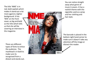 You can notice straight
                              away what genre of
The title ‘NME’ is in         music it covers. It has a
red, bold capitals which      rockish theme with the
makes it stand out a lot      cigarette used as a prop
more against a lighter        and her clothing and
background. It has            hair style.
‘MIA’ on the front
cover, as big and bold
as the title which tells
us that she will be
covering an interview in
the magazine.
                            The barcode is placed in the
                            bottom right hand corner to
                            make sure it doesn’t take any
                            attention off the image or
 There are different        distract the reader.
 types of fonts to entice
 the audience. The
 masthead is in bold to
 make sure its
 recognised from a
 distant and stands out.
 