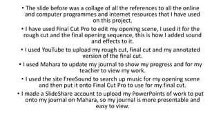 • The slide before was a collage of all the references to all the online
and computer programmes and internet resources that I have used
on this project.
• I have used Final Cut Pro to edit my opening scene, I used it for the
rough cut and the final opening sequence, this is how I added sound
and effects to it.
• I used YouTube to upload my rough cut, final cut and my annotated
version of the final cut.
• I used Mahara to update my journal to show my progress and for my
teacher to view my work.
• I used the site FreeSound to search up music for my opening scene
and then put it onto Final Cut Pro to use for my final cut.
• I made a SlideShare account to upload my PowerPoints of work to put
onto my journal on Mahara, so my journal is more presentable and
easy to view.
 