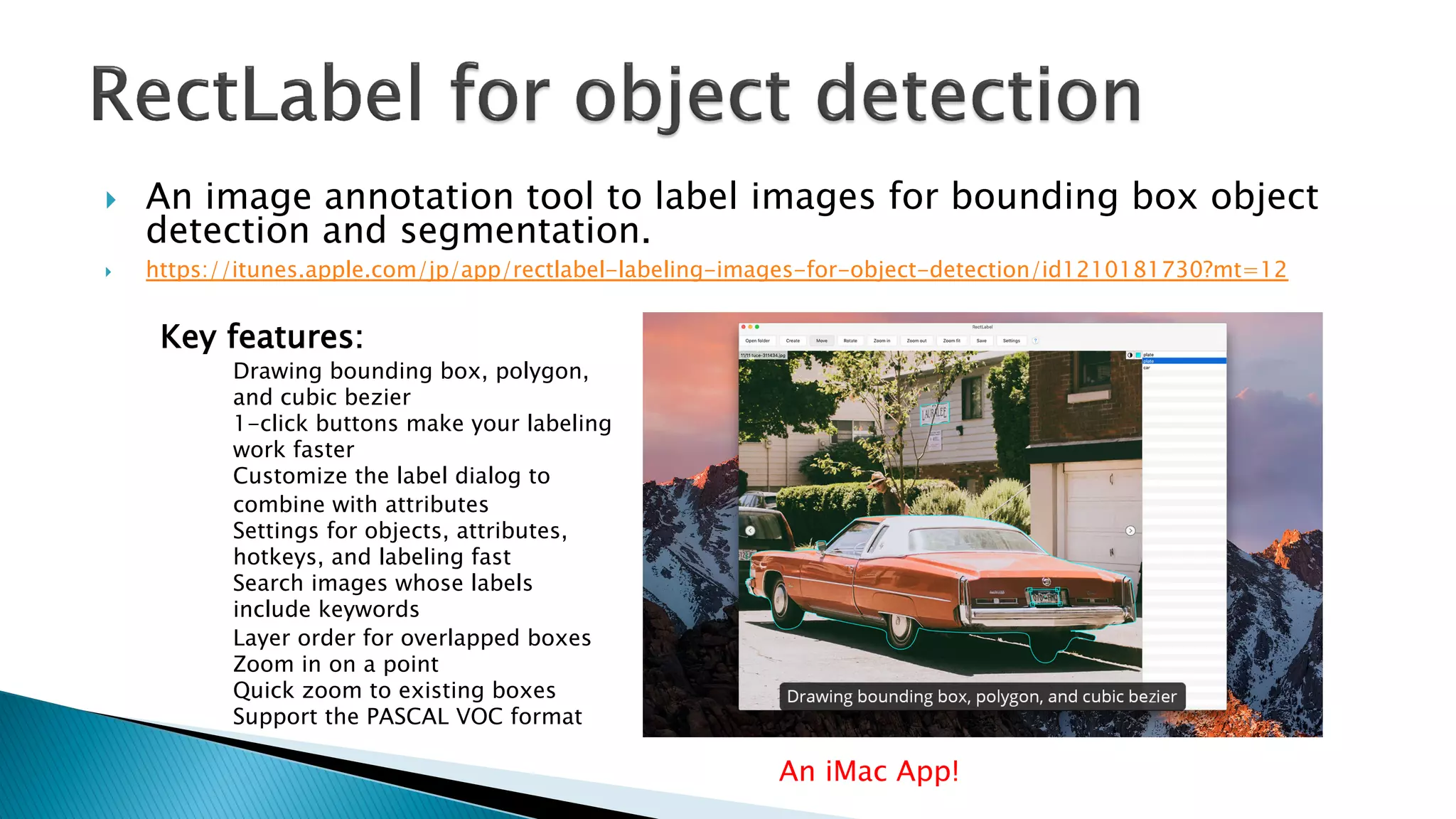 } An image annotation tool to label images for bounding box object
detection and segmentation.
} https://itunes.apple.com/jp/app/rectlabel-labeling-images-for-object-detection/id1210181730?mt=12
An iMac App!
Key features:
Drawing bounding box, polygon,
and cubic bezier
1-click buttons make your labeling
work faster
Customize the label dialog to
combine with attributes
Settings for objects, attributes,
hotkeys, and labeling fast
Search images whose labels
include keywords
Layer order for overlapped boxes
Zoom in on a point
Quick zoom to existing boxes
Support the PASCAL VOC format
 